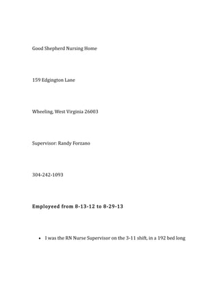 Good Shepherd Nursing Home
159 Edgington Lane
Wheeling, West Virginia 26003
Supervisor: Randy Forzano
304-242-1093
Employeed from 8-13-12 to 8-29-13
• I was the RN Nurse Supervisor on the 3-11 shift, in a 192 bed long
 