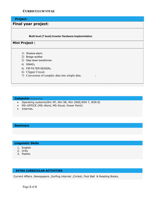 CURRICULUM VITAE
Projects
Computer Expertise
• Operating systems(Win XP, Win 98, Win 2000,WIN 7, WIN 8)
• MS–OFFICE (MS–Word, MS–Excel, Power Point)
• Internet.
Seminars
Linguistic Skills
1. English
2. Urdu
3. Pashto
EXTRA CURRICULAR ACTIVITIES
Current Affairs ,Newspapers ,Surfing internet ,Cricket, Foot Ball & Reading Books.
Page 2 of 4
Final year project:
Multi level (7 level) Inverter Hardware Implemintation
Mini Project :
1) Shadow alarm.
2) Bridge rectifier.
3) Step down transformer.
4) SINAD.
5) FIR FILTER DESIGN.
6) Clipper Circuit.
7) Conversion of complex data into simple data . :
 