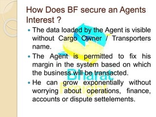 How Does BF secure an Agents
Interest ?
 The data loaded by the Agent is visible
without Cargo Owner / Transporters
name.
 The Agent is permitted to fix his
margin in the system based on which
the business will be transacted.
 He can grow exponentially without
worrying about operations, finance,
accounts or dispute settelements.
 