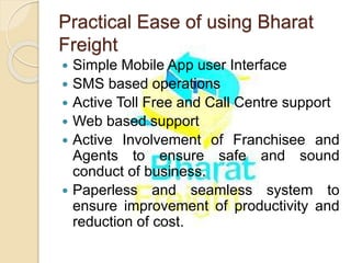 Practical Ease of using Bharat
Freight
 Simple Mobile App user Interface
 SMS based operations
 Active Toll Free and Call Centre support
 Web based support
 Active Involvement of Franchisee and
Agents to ensure safe and sound
conduct of business.
 Paperless and seamless system to
ensure improvement of productivity and
reduction of cost.
 