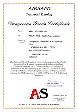 AIRSAFE
Transport Training
Name:
Of:
Oleg (Alec) Gaevoy
CKJV CBI - Kentz Joint Venture
Details of
Course:
Dangerous Good By AirAcceptance
Name
19/11/2014 to 21/11/2014
Date of Successful Completion
21 November 2016
Valid Until
The Dangerous Goods Acceptance course mentioned above is based on the
International Air Transport Association(IATA) Dangerous Goods
Regulations and meets the IATA requirements for all categories of
personnel. It has been approved by the Australian Civil Aviation Safety
Authority (CASA) for Shippers, Freight Forwarders and Airline personnel
satisfying the CASA requirements ofCASR 92.085 groups A, B, C, D, E and
F employees.
1
Y
Y
Janet McCracken ""^
Instructor for Air safe
- ?.';
Y
Y'
Y
Y
Certificate No. 008205 AU
Airsafe CASA Approval:
1-11JLOP
Expires: 30 April 2016
P.O. Box 347, CLOVERDALE, Western Australia 6985
«i a a a a an a a a a <> a a : * :, • a a a a a a a a a a a a a a a a a a a a a a a a a a a a a
 