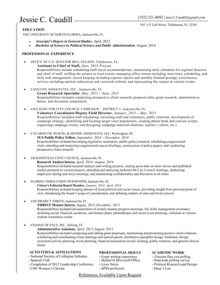 Jessie C. Caudill
EDUCATION
THE UNIVERSITY OF NORTH FLORIDA, Jacksonville, FL
(352) 221-4092 | Jess.C.Caudill@gmail.com
545 ½ E Call Street, Tallahassee, FL 32301
 Associate’s Degree in General Studies, April, 2012
 Bachelor of Science in Political Science and Public Administration, August, 2014
PROFESSIONAL EXPERIENCE
 OFFICE OF U.S. SENATOR BILL NELSON, Tallahassee, FL
Assistant to Chief of Staff, June, 2015-Present
Responsibilities include scheduling staff travel accommodations; maintaining daily schedules for regional directors
and chief of staff, staffing the senator at local events; managing office interns including interviews, scheduling, and
daily task management; record keeping including expense reports and monthly franked postage; constituency
services including opinion submission and casework referral; and representing the senator at various events.
 LANGTON ASSOCIATES, INC., Jacksonville, FL
Grant Research Specialist, May, 2015 – June, 2015
Responsibilities included conducting prospective client research, proposal edits, grant research, administrative
duties, and document compilation.
 LISA KING FOR CITY COUNCIL CAMPAIGN – DISTRICT 2, Jacksonville, FL
Volunteer Coordinator/Deputy Field Director, January, 2015 – May, 2015
Responsibilities included staff scheduling, recruiting staff and volunteers, public relations, development of
campaign strategy, identifying and locating target voter populations, creating phone bank and canvass scripts ,
organizing campaign events, and designing campaign materials (buttons, mailers, t-shirts, etc.)
 CAVAROCCHI, RUSCIO, & DENNIS ASSOCIATES, LLC, Washington, DC
SUS Public Policy Fellow, September, 2014 – December, 2014
Responsibilities included developing legislative summaries, public policy research, scheduling congressional
visits, attending and analyzing congressional caucus briefings, construction of policy papers, and conducting
prospective client research
 JACKSONVILLE CIVIC COUNCIL, Jacksonville, FL
Research Analyst Intern, April, 2014- August, 2014
Responsibilities included research analysis and writing projects, staying up-to-date on news stories and published
studies pertinent to current projects, attending and analyzing Jacksonville City Council meetings, shadowing
employees during task force meetings, and maintaining confidentiality and discretion at all times

 FLORIDA TIMES-UNION NEWSPAPER, Jacksonville, FL
Citizen’s Editorial Board Member, January, 2014- April, 2014
Responsibilities included keeping abreast of local political and social issues, providing insight from personal point of
view, broadening the board’s scope of consideration, and debating matters of state and local concern
 UNF PROJECT THRIVE, Jacksonville, FL
THRIVE Mentor Intern, August, 2013-December, 2013
Responsibilities included documentation of weekly mentee progress meetings; life skills management assistance
including social, financial, academic, and dietary plans; philanthropic and social event planning; volunteer at various
Autism Awareness events
 CHANGE OF PACE, INC., Sebring, FL
Administrative Assistant, April, 2012-August, 2012
Responsibilities included composing and editing grant proposals, maintaining and promoting positive client relations,
scheduling and coordinating client meetings and special guests, distributive pamphlet design, fundraiser design,
recreation activity planning, event planning, financial transaction record- keeping, public relations, and general clerical
duties
References Available Upon Request
ACTIVITIES & AFFILIATIONS
- National Society of Collegiate Scholars
PROFESSIONAL SKILLS
- Grant writing experience
ACADEMIC WORK
- Election Day exit polling
- Spanish Club - Skilled in Microsoft Office - Statewide polling survey
- Completion of 2012 Leadership Conference - Lexis Nexis - Political Research and Design
- UNF Women’s Chorale - SPSS proficient - Dean’s List
 