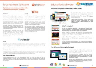Daydream Education's Interactive Content Packs
provide a fun and engaging way of exploring key
curriculum-based topics, combining clear and
concise information with exciting and engaging
interactive activities.
The software contains easy to follow presentation
screens to improve understanding, plus a wide
variety of activities to reinforce learning and assess
understanding.
Interact with Daydream Education’s award-winning
educational apps through your Alpha Interactive
Touchscreens or Alpha Tablet.
The innovative and engaging apps are versatile
teaching and learning tools that provide a wide range
of interactivities, tutorials and assessments to engage
and enthuse students.
All apps, which are fully aligned to the new curriculum,
have been designed to break down barriers to learning
and improve pupil understanding.
Daydream Education’s Interactive Content Packs
Plus BETT Award Winning Maths Apps!
What’s included?
• Over 160 Interactive Resources - The Interactive Content packs
contain a wealth of curriculum-based content and interactivities to
engage students and encourage whole-class involvement.
• Over 3,000 Quiz Questions – The interactive and printable quizzes
provide a quick and easy way of assessment pupil understanding and
are great starter, summary or plenary activities.
• Over 200 Activities and Games – The multi-format Fun Features
provide and fun and informal way of assessing your students’ level of
understanding.
• Over 200 Readymade Worksheets – The challenging and engaging
worksheets provide quick and easy assessment tools that save valuable
preparation time.
4 5lphaproductsDelivering solutions for the future
α lphaproductsDelivering solutions for the future
α
A lphateach
Alpha touch screens are provided with a
comprehensive software package:
Alphateach
Alpha Teach Workbook lets presenters bring together
all their resources and access these instantly when
needed. Workbook is designed to help you build
activities and to facilitate the learning experience.
Workbook is interoperable with other software tools.
Workbook opens SMART Notebook files natively,
allowing you to edit and save content from these.
Easy page navigation, ink annotation, ink-to-text,
easy text entry, shapes, image placements etc.
Everything is instantly scaled, rotated, moved on the
page or between pages.
The same applies to video, flash, sound files, and
the built-in web browser. Look further and you’ll also
find the usual whiteboarding features: spotlight,
magnifier, full screen views, screen capture, screen
annotate, cropping, transparency eyedropper,
format painter etc.
Xorro-Q
Perfect for group brainstorming, audience polling,
surveys and assessments. Using Xorro-Q’s simple on-
screen dashboard, a teacher, trainer or presenter
can instantly invite audience participation.
Participants can receive questions on any browser-
capable device: mobile phones, ipads, tablets,
laptops etc. Responses are instantly available,
making it fun and engaging to students.	
View and share audience feedback instantly! The
Xorro-Q response window indicates the participation
rate, and displays feedback as it arrives. View votes
and opinions, and drag-and-drop to incorporate
these into presentations or notes. Choose anonymous
activities or identify participants.
Schudio
Bring all the very latest online apps and tech into every classroom to inspire teachers and students alike.
The Schudio Learning Wall provides an instant way to provide access in the classroom to the very best and
brightest online tools, apps and solutions through any device. Customise the wall with links to any tool with
eye-catching buttons that scream use me.
Collaborate, inspire and motivate
Schudio learning wall includes a resources section to share resources internally via a user-friendly interface.
Provide quick and easy access to training resources, plenaries, useful web sites … anything the school needs
to share. Staff can submit resources to share best practice across the whole school.
Inspire Students through Music
Schudio learning wall comes with a fully responsive audio player. The school can upload MP3 files and
categorise the music to motivate, relax and focus students on the task at hand. The account comes with
some carefully selected music already in categories including Happy, Memory, Motivation, Problem Solving
and Relaxation.
Touchscreen Software Education Software
 