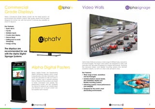 6 7lphaproductsDelivering solutions for the future
αlphaproductsDelivering solutions for the future
α
Commercial
Grade Displays
Alpha Digital Posters
Alpha commercial grade display panels are the ideal product for
environments that require a robust, high quality display that has been
designed for all day use, with the normal TV features plus reliability on
which to depend.
Alpha Digital Posters are freestanding
Digital Advertising Displays which range
in specification and size. Information can
simply be uploaded via USB, SD Cards or
even wirelessly over a network ensuring
that our Plug and Play solutions are simple
to install, commission and update. The
freestanding posters are also available
for internal or external use, double sided
and features such as touch screen can
be supplied upon request.
Key Features:
•	 Built in Wi-Fi
•	 Full HD
•	 Multiple Inputs
•	 Crystal clear display
•	 Narrow Bezel
•	 Setting lock to avoid
	tampering
•	 Energy saving
The displays are
recommended for use
with the Alpha Digital
Signage Systems
Video Walls A lphasignage
Alpha Video Walls encompass a wide range of different sizes, resolutions
and technologies. The large scale systems are designed by video wall
specialists with decades of experience in display technology. Featuring
the narrowest bezels, most flexible mounting systems and slimmest
installation depths, our LED LCD video walls are best-in-class.
Key Features:
•	 Wide range of sizes, resolutions
	 and technologies
•	 Solutions feature narrow bezels,
	 slim installation depths and 		
	 flexible mounting systems
•	 Delivering superior visual performance
	 and reliability
•	 Designed for the world’s most
	 demanding environments
 