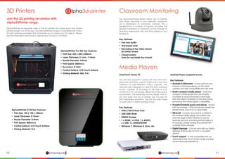 10 11lphaproductsDelivering solutions for the future
αlphaproductsDelivering solutions for the future
α
3D Printers
Alpha3dPrinter Pro 506 Key Features:
•	 Print Size: 250 x 200 x 200mm
•	 Layer Thickness: 0.1mm - 0.4mm
•	 Nozzle Diameter: 0.4mm
•	 Print Speed: 300mm/s
•	 Accuracy: 0.1mm
•	 Control Surface: LCD Touch Surface
•	 Printing Material: ABS, PLA
Alpha3dPrinter D150 Key Features:
• Print Size: 140 x 140 x 140mm
• Layer Thickness: 0.15mm
• Nozzle Diameter: 0.4mm
• Print Speed: 400mm/s
• Control Surface: LCD Touch Surface
• Printing Material: PLA
Join the 3D printing revolution with
Alpha3dPrinter range.
Alpha3dPrinter incorporates state of the art printers that allow quick and simple
printing straight out of the box. The Alpha3dPrinter range is compatible with many
3D print software packages that will enable you to create your 3D objects. Please
see the information and product specification for each unit below.
Classroom Monitoring
Media Players
The AlphaMonitoring system allows you to monitor
and assess teaching in your selected classrooms
via a dashboard of connected cameras. This is
beneficial for a number of reasons including the
general monitoring of classroom activity through to
teaching assessments with real time guidance and
feedback.
Key Features:
•	 Two way audio
•	 Text based chat
•	 Recording of the video stream
	 for further review
•	 Closed system
	 (only for use inside the school)
Small Form Factor PC
The ultra-slim player/PC comes with the Intel Atom
dual-core processor, support HDMI and D-sub dual
interface for high-definition output capacity. The
ultra slim unit is designed to meet the VESA standard
mount, capable of mounting to the rear of LCD
monitor or a TV, can be fully utilized the limited space
environment. The extremely fan-less design that it’s
not only quiet and low in energy use, but also for
24/7 permanent operation. The unit has wide range
of application in digital signage player.
Key Features:
•	 Intel C1037U Dual Core
•	 2GB DDR3 RAM
•	 500GB Storage
•	 1 x HDMI, 1x VGA, 1 x AUDIO,
	 6 x USB, 1 x xHEADPHONE
•	 Windows 7, Windows 8, Linux, etc
Android Player (supports touch)
Key Features:
•	 Android 4.4 firmware - Comes with the new 		
	 Android 4.4 firmware giving you the latest 	
	 updates and app compatibility from the store.
•	 Small compact media player - Small and
	 compact media player that can fit easily
	 anywhere in your environment. Install apps
	 from the millions available on the store further
	 enhancing the media player’s capabilities.
•	 Powerful Android quad core player - Armed
	 with the Amlogic 1.5Ghz Quadcore chipset the
	 Media Player, load and run apps faster.
•	Miracast - Connect your phone or tablet to
	 the Android media player and screen cast
	 onto the large screen! Whether to use for
	 personal use such as sharing photos/videos or
	 for business use like sharing documents/PDF’s
	 or presentation software.
•	 Digital Signage – Can be used with our Digital
	 Signage Android app for form a complete
	solution.
•	 Touch support – Is fully compatible with our
	 AlphaInteractive touch screen range creating
	 a fully interactive experience.
 