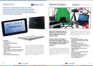 12 13lphaproductsDelivering solutions for the future
αlphaproductsDelivering solutions for the future
α
A lphatabletTablet PCs
Key Features:
•	 Available in 10”
•	 Latest Android operating system
•	 SD Card slot
•	 Built-in storage
•	 Access to Google Play store for thousands
	 of applications
•	 Can be used to encourage active participation 	
	 with an activity such as a lesson, meeting or 		
	survey
•	 Good battery life
•	 Built in speakers and headphone jack
Tablet computers provide a unique opportunity
to create a truly portable learning experience.
Lightweight with a long battery life, they offer
possibilities not previously seen with other ‘mobile’
computing solutions. This lends itself to better
use of technology in the “work and learn”
environment; allowing quick access to reference
material during a lesson or presentation, previously
difficult to achieve with existing ICT; bringing key
advantages and enhanced learning.
Tablets play an important role within the modern,
commercial and educational environment. Coupled
with our AlphaTouch screens and exciting software
packages such as Xorro Q, user are able to drastically
improve audience participation.
Green Screens
We have created a series of
different packages that have
been designed to meet all
clients’ needs.
Green screen technology is
the basis of the effects seen in
everything from latest Hollywood
blockbusters to the weather
forecast.
The packages are cross-curricular, linking directly
(and indirectly) into many subjects in the curriculum;
organisation; scripting; producing; sound; lighting;
direction; presentation skills; backdrop design etc.
It’s an education in itself!
If you shoot a video with a single coloured backdrop
(blue or green is often used) our solution allows you to
make that colour transparent - replacing it with any
other video clip, graphic or still image. The system
provides the opportunity for pupils to discover and
undertake some of these creative roles in an exciting
learning environment.
The Pack Includes:
•	 Professional studio lighting kit - chroma 		
	 green screen 3x6 metre, white 3x6 metre 		
	background
•	 2 head lighting kit and stands
•	 HD video camera with memory card
•	 Lavalier microphone (outdoor microphone 		
	 for on location shoots)
•	 Shotgun microphone and boom pole
	 with attachment
•	Laptop
•	 Adobe Premier Elements editing software
•	 Audio editing software
•	 HD webcam for stop frame animation
•	 I Can Animate editing software
•	 Custom built flight case
A lphachromakey
 