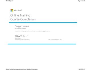 Dragan Nanev
Has successfully completed:
Course 70109: Configuring Active Directory Domain Services and Managing Group Policy
Online Training
Course Completion
Alison Cunard
General Manager Microsoft Learning Date of achievement: 9 July 2015
Page 1 of 30PrintReport
11/12/2015https://onlinelearning.microsoft.com/Header/PrintReport
 