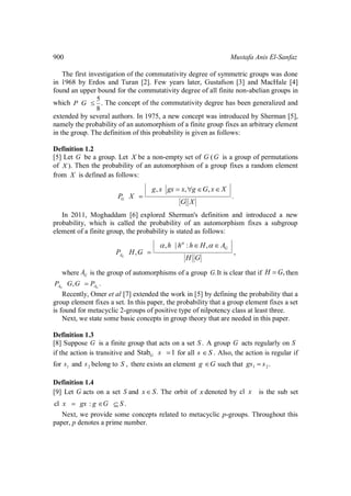 900 Mustafa Anis El-Sanfaz
The first investigation of the commutativity degree of symmetric groups was done
in 1968 by Erdos and Turan [2]. Few years later, Gustafson [3] and MacHale [4]
found an upper bound for the commutativity degree of all finite non-abelian groups in
which
5
.
8
P G The concept of the commutativity degree has been generalized and
extended by several authors. In 1975, a new concept was introduced by Sherman [5],
namely the probability of an automorphism of a finite group fixes an arbitrary element
in the group. The definition of this probability is given as follows:
Definition 1.2
[5] Let G be a group. Let X be a non-empty set of G (G is a group of permutations
of ).X Then the probability of an automorphism of a group fixes a random element
from X is defined as follows:
, , ,
.G
g x gx x g G x X
P X
G X
In 2011, Moghaddam [6] explored Sherman's definition and introduced a new
probability, which is called the probability of an automorphism fixes a subgroup
element of a finite group, the probability is stated as follows:
, | : ,
, ,G
G
A
h h h H A
P H G
H G
where GA is the group of automorphisms of a group .G It is clear that if ,H G then
, .G GA AP G G P
Recently, Omer et al [7] extended the work in [5] by defining the probability that a
group element fixes a set. In this paper, the probability that a group element fixes a set
is found for metacyclic 2-groups of positive type of nilpotency class at least three.
Next, we state some basic concepts in group theory that are needed in this paper.
Definition 1.3
[8] Suppose G is a finite group that acts on a set .S A group G acts regularly on S
if the action is transitive and Stab 1G s for all .s S Also, the action is regular if
for 1s and 2s belong to ,S there exists an element g G such that 1 2.gs s
Definition 1.4
[9] Let G acts on a set S and .x S The orbit of x denoted by cl x is the sub set
cl : .x gx g G S
Next, we provide some concepts related to metacyclic p-groups. Throughout this
paper, p denotes a prime number.
 