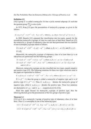 On The Probability That An Element of Metacyclic 2-Group of Positive et.al. 901
Definition 1.5
[10] A group G is called a metacyclic if it has a cyclic normal subgroup H such that
the quotient group G
H
is also cyclic.
In 1973, King [11] gave the presentation of metacyclic p-groups, as given in the
follows:
1 2
1 1
1 2, : 1, , , , where , 0, 0, , | 1 .p p n m
G a b a b a b a a m n p p n m
In 2005, Beuerle [12] separated the classification into two parts, namely for the
non-abelian metacyclic p-groups of class two and class at least three. Based on [12],
the metacyclic p- groups of nilpotency class two are then partitioned into two families
of non-isomorphic p-groups stated as follows:
8.
, : 1, 1, , ,where , , , 2 and 1.p p p
G a b a b a b a
G Q

Meanwhile, the metacyclic p-groups of nilpotency class of at least three (p is an
odd prime) are partitioned into the following groups:
, : 1, 1, , , where , , , 1 2 and .
, : 1, , , , where , , , , 1 2 ,
and .
p p p
p p p p
G a b a b b a a
G a b a b a b a a


Moreover, metacyclic p-groups are also classified into two types, namely negative
and positive type [12]. The following notations for these two types which are used in
this paper are represented as follows:
, , , , , : 1, , , , where , , , , 1.p p p t
G a b a b a b a a t p
If 1t p , then the group is called a metacyclic of negative type and it is of
positive type if 1t p . Thus, , , , ,G denotes the metacyclic group of
negative type, while , , , ,G denotes the positive type. These two notations
are shortened to ,G p and , ,G p respectively ([11], [12]).
Since this paper focuses on metacyclic p-groups of positive type, thus the
following theorem gives the presentations of the two groups of positive type.
Theorem 1.1
[12] Let G be a metacyclic 2-group of positive type of nilpotency class of at least
three. Then G is isomorphic to one of the following types:
2 2 2
1.1.1 , : 1, , , , , , 1 2 .G a b a b b a a 
2 2 2 2
1.1.2 , : 1, , , ,1 2 , , .G a b a b a b a a
 