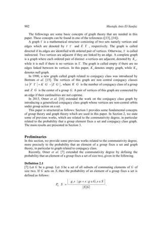 902 Mustafa Anis El-Sanfaz
The followings are some basic concepts of graph theory that are needed in this
paper. These concepts can be found in one of the references ([13], [14]).
A graph is a mathematical structure consisting of two sets namely vertices and
edges which are denoted by V and ,E respectively. The graph is called
directed if its edges are identified with ordered pair of vertices. Otherwise, is called
indirected. Two vertices are adjacent if they are linked by an edge. A complete graph
is a graph where each ordered pair of distinct n vertices are adjacent, denoted by ,nK
while it is null if there is no vertices in . The graph is called empty if there are no
edges linked between its vertices. In this paper, eK denotes empty graph, while 0K
denotes null graph.
In 1990, a new graph called graph related to conjugacy class was introduced by
Bertram et al. [15]. The vertices of this graph are non central conjugacy classes
i.e ,V K G Z G where K G is the number of conjugacy class of a group
and Z G is the center of a group .G A pair of vertices of this graph are connected by
an edge if their cardinalities are not coprime.
In 2013, Omer et al. [16] extended the work on the conjugacy class graph by
introducing a generalized conjugacy class graph whose vertices are non-central orbits
under group action on a set.
This paper is structured as follows: Section 1 provides some fundamental concepts
of group theory and graph theory which are used in this paper. In Section 2, we state
some of previous works, which are related to the commutativity degree, in particular
related to the probability that a group element fixes a set and conjugacy class graph.
The main results are presented in Section 3.
Preliminaries
In this section, we provide some previous works related to the commutativity degree,
more precisely to the probability that an element of a group fixes a set and graph
theory, in particular to graph related to conjugacy class.
Recently, Omer et al. [7] extended the commutativity degree by defining the
probability that an element of a group fixes a set of size two, given in the following.
Definition 2.1
[7] Let G be a group. Let S be a set of all subsets of commuting elements of G of
size two. If G acts on ,S then the probability of an element of a group fixes a set is
defined as follows:
, | : ,
.G
g s gs s g G s S
P S
S G
 