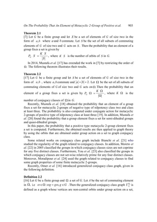 On The Probability That An Element of Metacyclic 2-Group of Positive et.al. 903
Theorem 2.1
[7] Let G be a finite group and let X be a set of elements of G of size two in the
form of ,a b where a and b commute. Let S be the set of all subsets of commuting
elements of G of size two and G acts on .S Then the probability that an element of a
group fixes a set is given by
,G
K S
P S
S
where K S is the number of orbits of S in .G
In 2014, Mustafa et al. [17] has extended the work in [7] by restricting the order of
. The following theorem illustrates their results.
Theorem 2.2
[17] Let G be a finite group and let S be a set of elements of G of size two in the
form of , ,a b where ,a b commute and 2.a b Let be the set of all subsets of
commuting elements of G of size two and G acts on .Then the probability that an
element of a group fixes a set is given by ,G
K
P where K is the
number of conjugacy classes of in .G
Recently, Mustafa et al. [18] obtained the probability that an element of a group
fixes a set for metacyclic 2-groups of negative type of nilpotency class two and class
at least three. The probability is also computed under conjugate action for metacyclic
2-groups of positive type of nilpotency class at least three [19]. In addition, Mustafa et
al. [20] found the probability that a group element fixes a set for semi-dihedral groups
and quasi-dihedral groups.
In this paper, the probability that a positive type metacyclic 2-group element fixes
a set is computed. Furthermore, the obtained results are then applied to graph theory
by using the orbits that are obtained under group action on a set to graph conjugacy
class.
Some related works on conjugacy class graph include Bianchi et al. [21] who
studied the regularity of the graph related to conjugacy classes. In addition, Moreto et
al. [22] in 2005 classified the groups in which conjugacy classes sizes are not coprime
for any five distinct classes. Furthermore, You et al. [23] also classified the groups in
which conjugacy classes are not set-wise relatively prime for any four distinct classes.
Moreover, Moradipour et al. [24] used the graph related to conjugacy classes to find
some graph properties of some finite metacyclic 2-groups.
Recently, Omer et al. [16] introduced generalized conjugacy class graph, given in
the following definition.
Definition 2.2
[16] Let G be a finite group and a set of G. Let A be the set of commuting element
in , i.e : , .g g g G Then the generalized conjugacy class graph c
G is
defined as a graph whose vertices are non-central orbits under group action on a set,
 