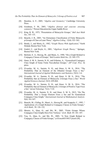 On The Probability That An Element of Metacyclic 2-Group of Positive et.al. 907
[9] Beardon, A. F., 2005, “Algebra and Geometry,” Cambridge University
Press.
[10] Goodman, F. M., 2003, “Algebra abstract and concrete .stressing
symmetry,” Person Education,Inc.Upper Saddle River.
[11] King, B. W., 1973, “Presentation of Metacyclic Groups,” Bull Aust Math
Soc, 103–131.
[12] Beuerle, J. R., 2005, “An Elementary Classification of Finite Metacyclic
p-Groups of Class at Least Three,” Algebra Colloq., 12(4): 553–562.
[13] Bondy, J., and Murty, G., 1982, “Graph Theory With Application,” North
Holand, Boston New York.
[14] Godsil, C., and Royle, G., 2001, “Algebraic Graph Theory,” Springer,
Boston New York.
[15] Bertram, E. A., Herzog, M., and Mann, A., 1990, “On a Graph Related to
Conjugacy Classes of Groups,” Bull London Math Soc. 22: 569–575.
[16] Omer, S. M. S., Sarmin, N. H., and Erfanian, A., “Generalized Conjugacy
Class Graph of Some Finite Non-abelian Groups,” AIP Conf. Proc. In
press.
[17] El-sanfaz, M. A., Sarmin, N. H., and Omer, S. M. S., 2014, “The
Probability That an Element of the Dihedral Groups Fixes a Set,”
International Journal of Applied Mathematics and Statistics, 52(1): 1-6.
[18] El-sanfaz, M. A., Sarmin, N. H., and Omer, S. M. S., 2014, “The
Probability that an Element of Metacyclic 2-Groups Fixes a Set,” World
Applied Sciences Journal, 32(3): 459-464.
[19] El-sanfaz, M. A., Sarmin, N. H., and Omer, S. M. S., 2014, “The
Probability that an Element of Metacyclic 2-Groups of Positive Type Fixes
a Set,” Jurnal Teknologi, 71(1): 7-10.
[20] El-sanfaz, M. A., Sarmin, N. H., and Omer, S. M. S., 2015, “On The
Probability That a Group Element Fixes a Set and Its Generalized
Conjugacy Class Graph,” International Journal of Mathematical Analysis.
9(4): 161-167.
[21] Bianchi, M., Chillag, D., Mauri, A., Herzog,M., and Scoppola, C., 1992, “
Applications of a Graph Related to Conjugacy Classes in Finite Groups,”
Arch Math., 58: 126–132.
[22] Moreto, A., Qian, G., and Shi, W., 2005, “Finite Groups Whose
Conjugacy Class Graphs Have Few Vertices,” Arch. Math. 85: 101–107.
[23] You, X., Qian, G., and Shi, W., 2005, “A New Graph Related to
Conjugacy Classes of Finite Groups,” arXivmath0510015 [math.GR].
 