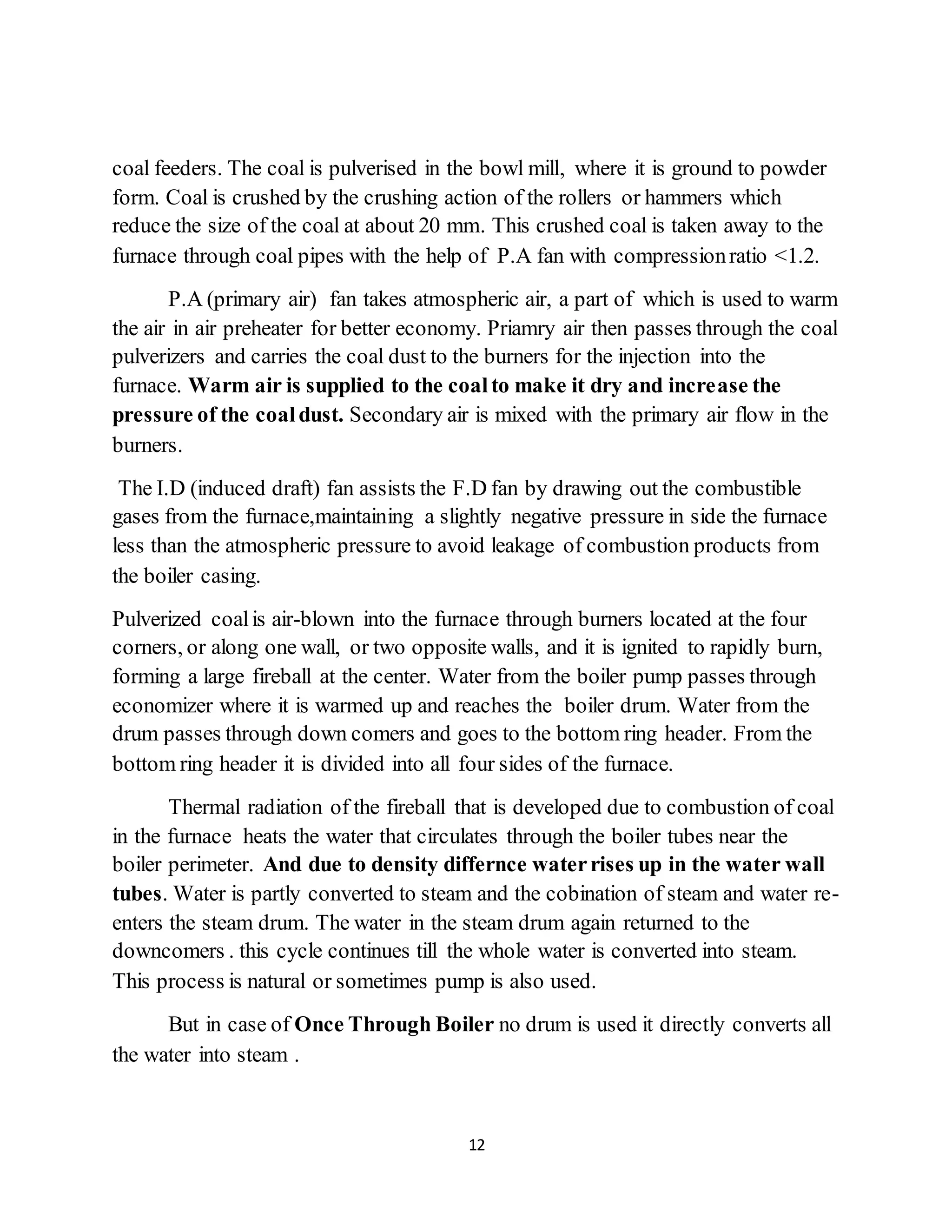 12
coal feeders. The coal is pulverised in the bowl mill, where it is ground to powder
form. Coal is crushed by the crushing action of the rollers or hammers which
reduce the size of the coal at about 20 mm. This crushed coal is taken away to the
furnace through coal pipes with the help of P.A fan with compressionratio <1.2.
P.A (primary air) fan takes atmospheric air, a part of which is used to warm
the air in air preheater for better economy. Priamry air then passes through the coal
pulverizers and carries the coal dust to the burners for the injection into the
furnace. Warm air is supplied to the coalto make it dry and increase the
pressure of the coaldust. Secondary air is mixed with the primary air flow in the
burners.
The I.D (induced draft) fan assists the F.D fan by drawing out the combustible
gases from the furnace,maintaining a slightly negative pressure in side the furnace
less than the atmospheric pressure to avoid leakage of combustion products from
the boiler casing.
Pulverized coalis air-blown into the furnace through burners located at the four
corners, or along one wall, or two opposite walls, and it is ignited to rapidly burn,
forming a large fireball at the center. Water from the boiler pump passes through
economizer where it is warmed up and reaches the boiler drum. Water from the
drum passes through down comers and goes to the bottom ring header. From the
bottom ring header it is divided into all four sides of the furnace.
Thermal radiation of the fireball that is developed due to combustion of coal
in the furnace heats the water that circulates through the boiler tubes near the
boiler perimeter. And due to density differnce waterrises up in the water wall
tubes. Water is partly converted to steam and the cobination of steam and water re-
enters the steam drum. The water in the steam drum again returned to the
downcomers . this cycle continues till the whole water is converted into steam.
This process is natural or sometimes pump is also used.
But in case of Once Through Boiler no drum is used it directly converts all
the water into steam .
 