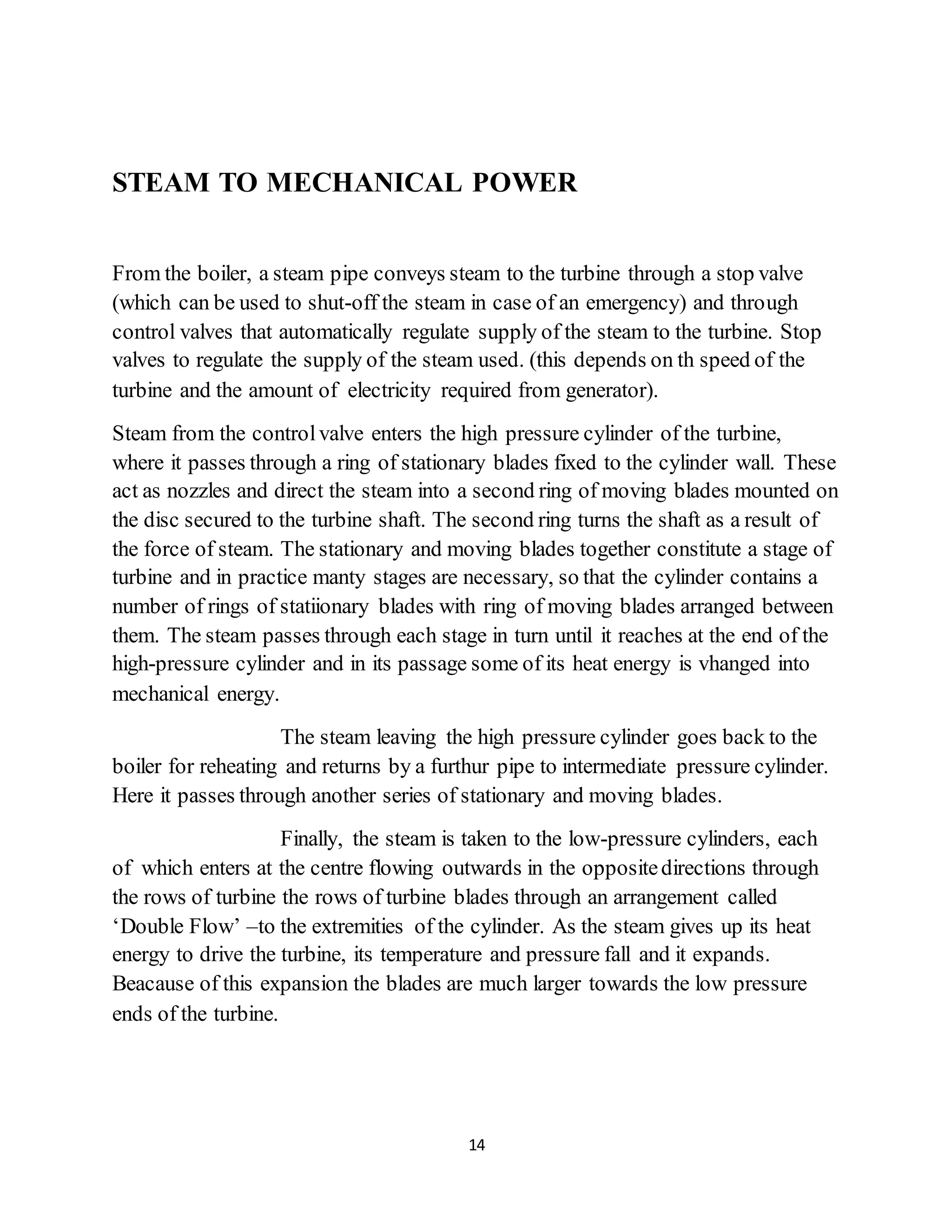 14
STEAM TO MECHANICAL POWER
From the boiler, a steam pipe conveys steam to the turbine through a stop valve
(which can be used to shut-off the steam in case of an emergency) and through
control valves that automatically regulate supply of the steam to the turbine. Stop
valves to regulate the supply of the steam used. (this depends on th speed of the
turbine and the amount of electricity required from generator).
Steam from the controlvalve enters the high pressure cylinder of the turbine,
where it passes through a ring of stationary blades fixed to the cylinder wall. These
act as nozzles and direct the steam into a second ring of moving blades mounted on
the disc secured to the turbine shaft. The second ring turns the shaft as a result of
the force of steam. The stationary and moving blades together constitute a stage of
turbine and in practice manty stages are necessary, so that the cylinder contains a
number of rings of statiionary blades with ring of moving blades arranged between
them. The steam passes through each stage in turn until it reaches at the end of the
high-pressure cylinder and in its passage some of its heat energy is vhanged into
mechanical energy.
The steam leaving the high pressure cylinder goes back to the
boiler for reheating and returns by a furthur pipe to intermediate pressure cylinder.
Here it passes through another series of stationary and moving blades.
Finally, the steam is taken to the low-pressure cylinders, each
of which enters at the centre flowing outwards in the oppositedirections through
the rows of turbine the rows of turbine blades through an arrangement called
‘Double Flow’ –to the extremities of the cylinder. As the steam gives up its heat
energy to drive the turbine, its temperature and pressure fall and it expands.
Beacause of this expansion the blades are much larger towards the low pressure
ends of the turbine.
 