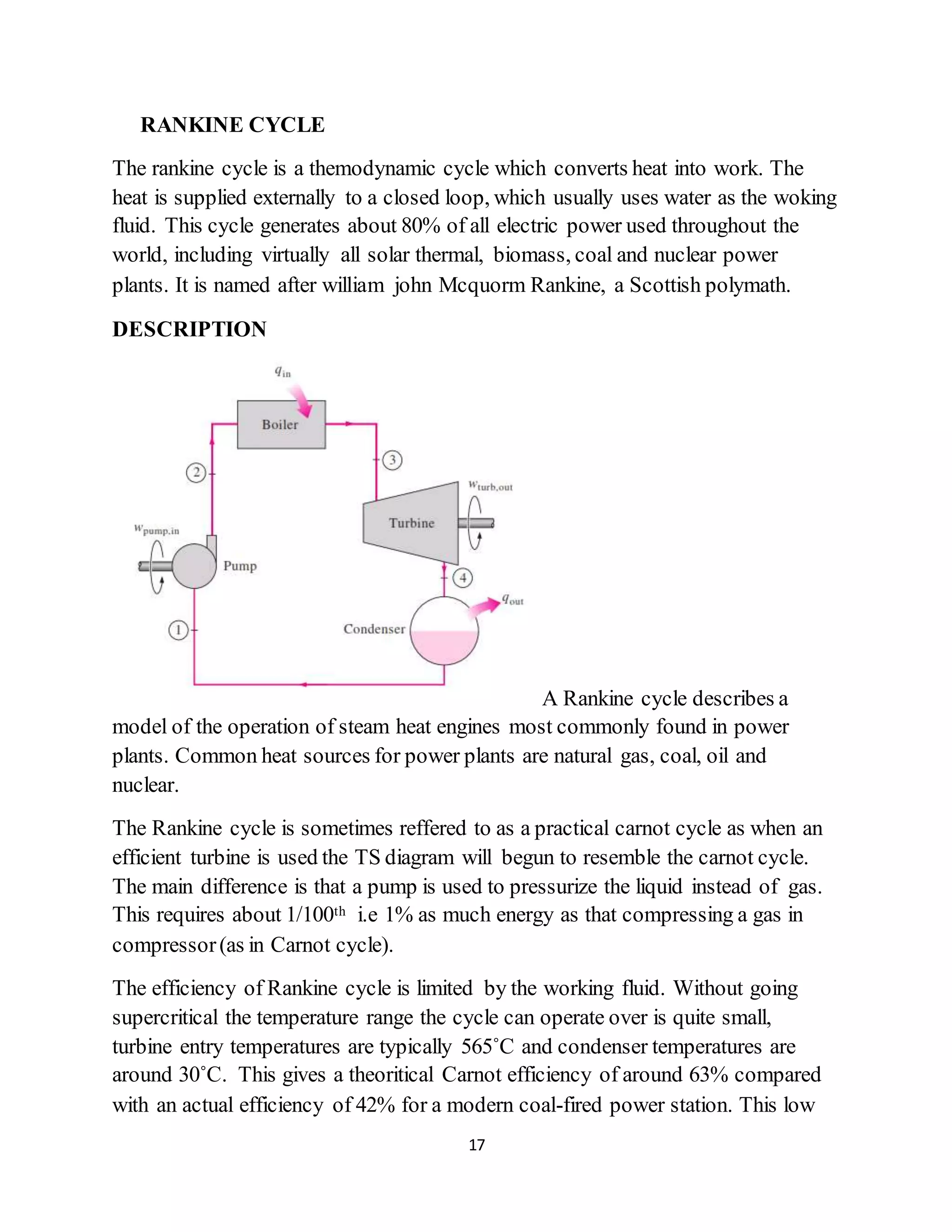 17
RANKINE CYCLE
The rankine cycle is a themodynamic cycle which converts heat into work. The
heat is supplied externally to a closed loop, which usually uses water as the woking
fluid. This cycle generates about 80% of all electric power used throughout the
world, including virtually all solar thermal, biomass, coal and nuclear power
plants. It is named after william john Mcquorm Rankine, a Scottish polymath.
DESCRIPTION
A Rankine cycle describes a
model of the operation of steam heat engines most commonly found in power
plants. Common heat sources for power plants are natural gas, coal, oil and
nuclear.
The Rankine cycle is sometimes reffered to as a practical carnot cycle as when an
efficient turbine is used the TS diagram will begun to resemble the carnot cycle.
The main difference is that a pump is used to pressurize the liquid instead of gas.
This requires about 1/100th i.e 1% as much energy as that compressing a gas in
compressor(as in Carnot cycle).
The efficiency of Rankine cycle is limited by the working fluid. Without going
supercritical the temperature range the cycle can operate over is quite small,
turbine entry temperatures are typically 565˚C and condenser temperatures are
around 30˚C. This gives a theoritical Carnot efficiency of around 63% compared
with an actual efficiency of 42% for a modern coal-fired power station. This low
 