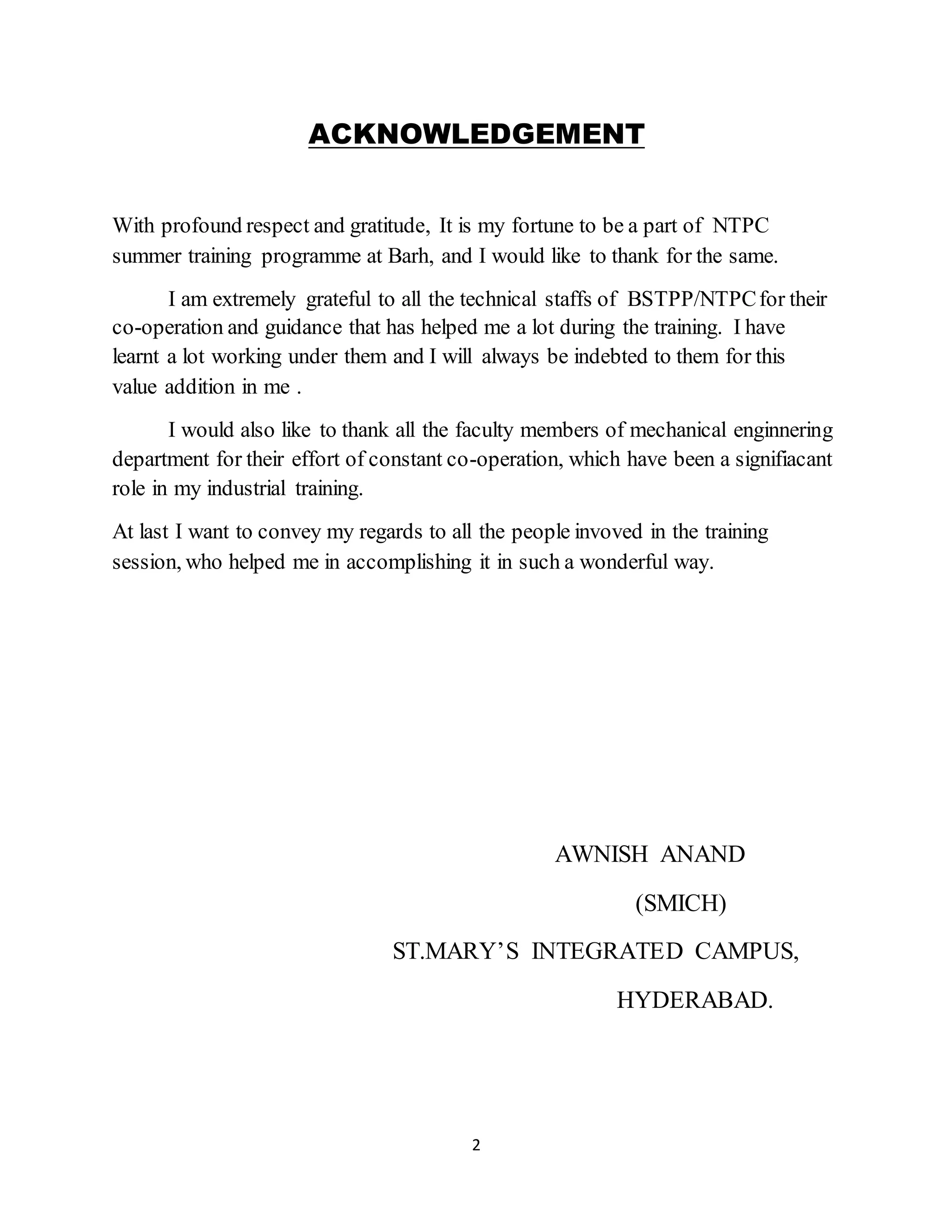 2
ACKNOWLEDGEMENT
With profound respect and gratitude, It is my fortune to be a part of NTPC
summer training programme at Barh, and I would like to thank for the same.
I am extremely grateful to all the technical staffs of BSTPP/NTPCfor their
co-operation and guidance that has helped me a lot during the training. I have
learnt a lot working under them and I will always be indebted to them for this
value addition in me .
I would also like to thank all the faculty members of mechanical enginnering
department for their effort of constant co-operation, which have been a signifiacant
role in my industrial training.
At last I want to convey my regards to all the people invoved in the training
session, who helped me in accomplishing it in such a wonderful way.
AWNISH ANAND
(SMICH)
ST.MARY’S INTEGRATED CAMPUS,
HYDERABAD.
 