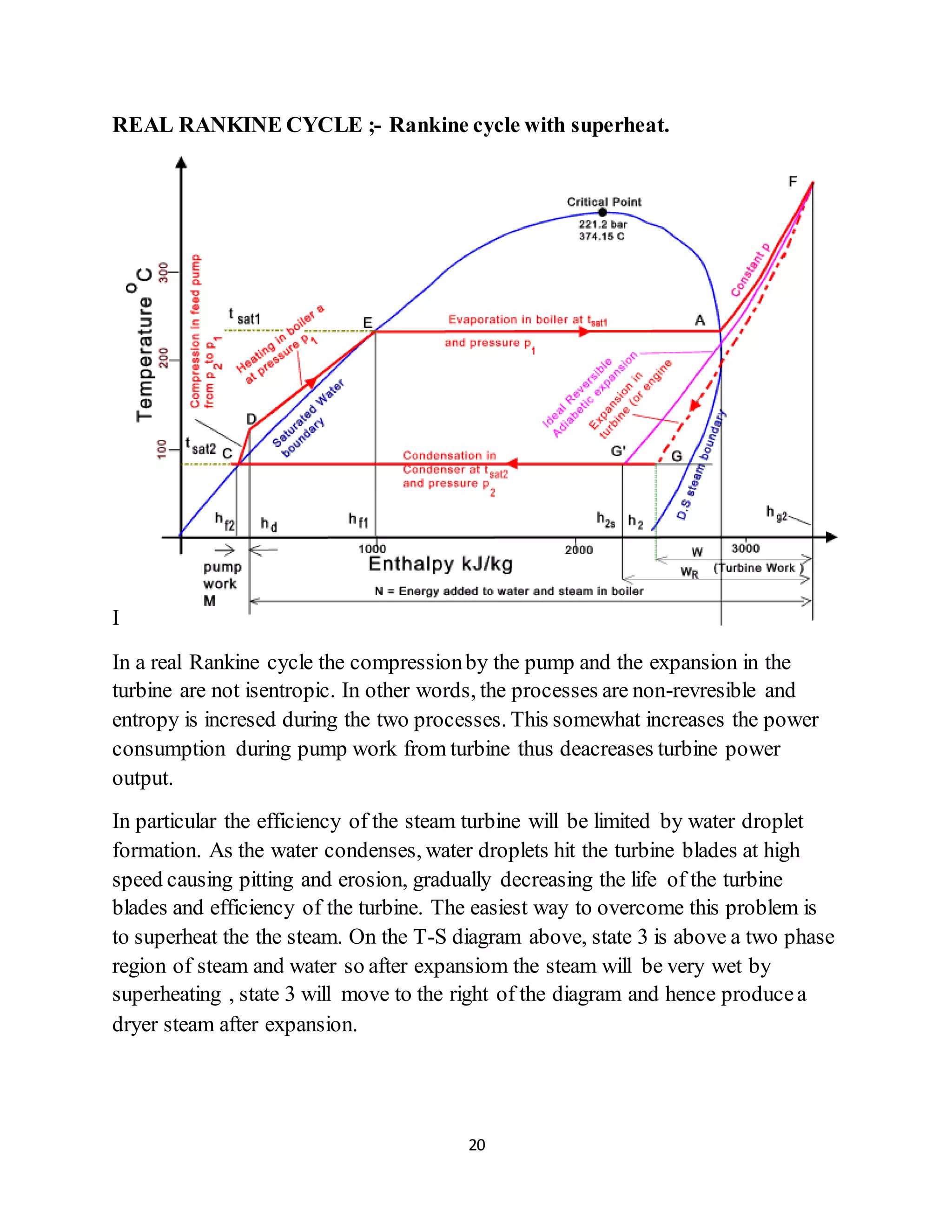 20
REAL RANKINE CYCLE ;- Rankine cycle with superheat.
I
In a real Rankine cycle the compressionby the pump and the expansion in the
turbine are not isentropic. In other words, the processes are non-revresible and
entropy is incresed during the two processes. This somewhat increases the power
consumption during pump work from turbine thus deacreases turbine power
output.
In particular the efficiency of the steam turbine will be limited by water droplet
formation. As the water condenses, water droplets hit the turbine blades at high
speed causing pitting and erosion, gradually decreasing the life of the turbine
blades and efficiency of the turbine. The easiest way to overcome this problem is
to superheat the the steam. On the T-S diagram above, state 3 is above a two phase
region of steam and water so after expansiom the steam will be very wet by
superheating , state 3 will move to the right of the diagram and hence producea
dryer steam after expansion.
 