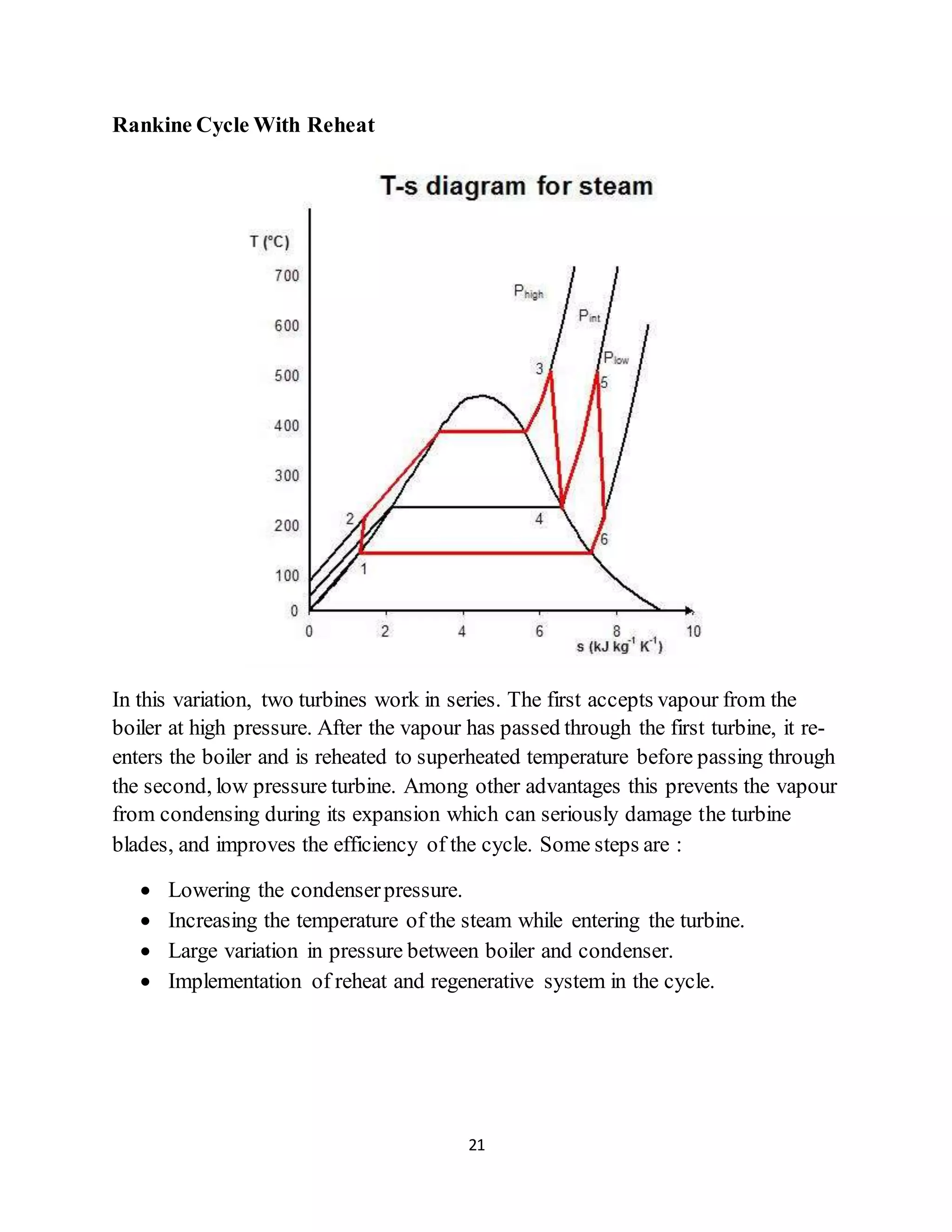 21
Rankine Cycle With Reheat
In this variation, two turbines work in series. The first accepts vapour from the
boiler at high pressure. After the vapour has passed through the first turbine, it re-
enters the boiler and is reheated to superheated temperature before passing through
the second, low pressure turbine. Among other advantages this prevents the vapour
from condensing during its expansion which can seriously damage the turbine
blades, and improves the efficiency of the cycle. Some steps are :
 Lowering the condenserpressure.
 Increasing the temperature of the steam while entering the turbine.
 Large variation in pressure between boiler and condenser.
 Implementation of reheat and regenerative system in the cycle.
 