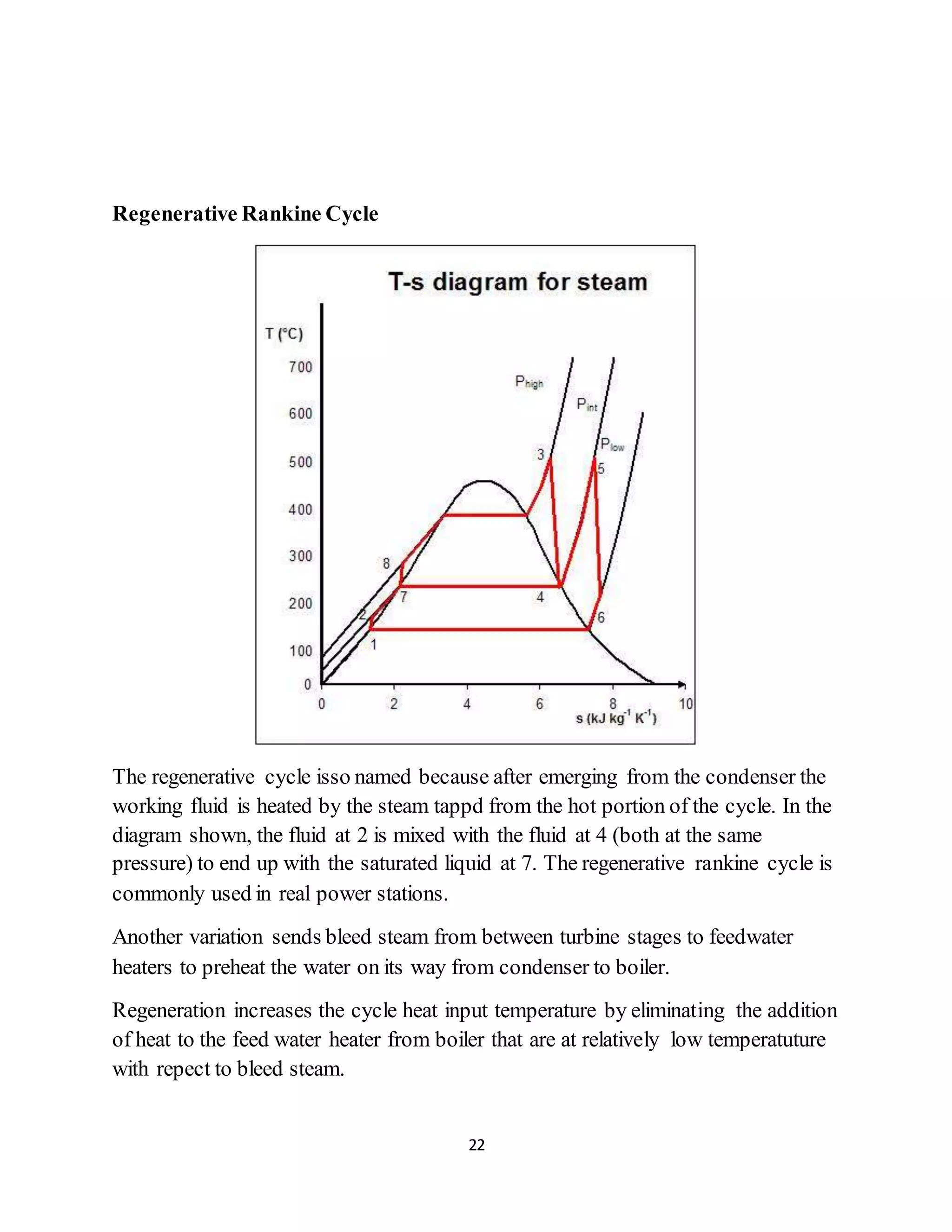 22
Regenerative Rankine Cycle
The regenerative cycle isso named because after emerging from the condenser the
working fluid is heated by the steam tappd from the hot portion of the cycle. In the
diagram shown, the fluid at 2 is mixed with the fluid at 4 (both at the same
pressure) to end up with the saturated liquid at 7. The regenerative rankine cycle is
commonly used in real power stations.
Another variation sends bleed steam from between turbine stages to feedwater
heaters to preheat the water on its way from condenser to boiler.
Regeneration increases the cycle heat input temperature by eliminating the addition
of heat to the feed water heater from boiler that are at relatively low temperatuture
with repect to bleed steam.
 