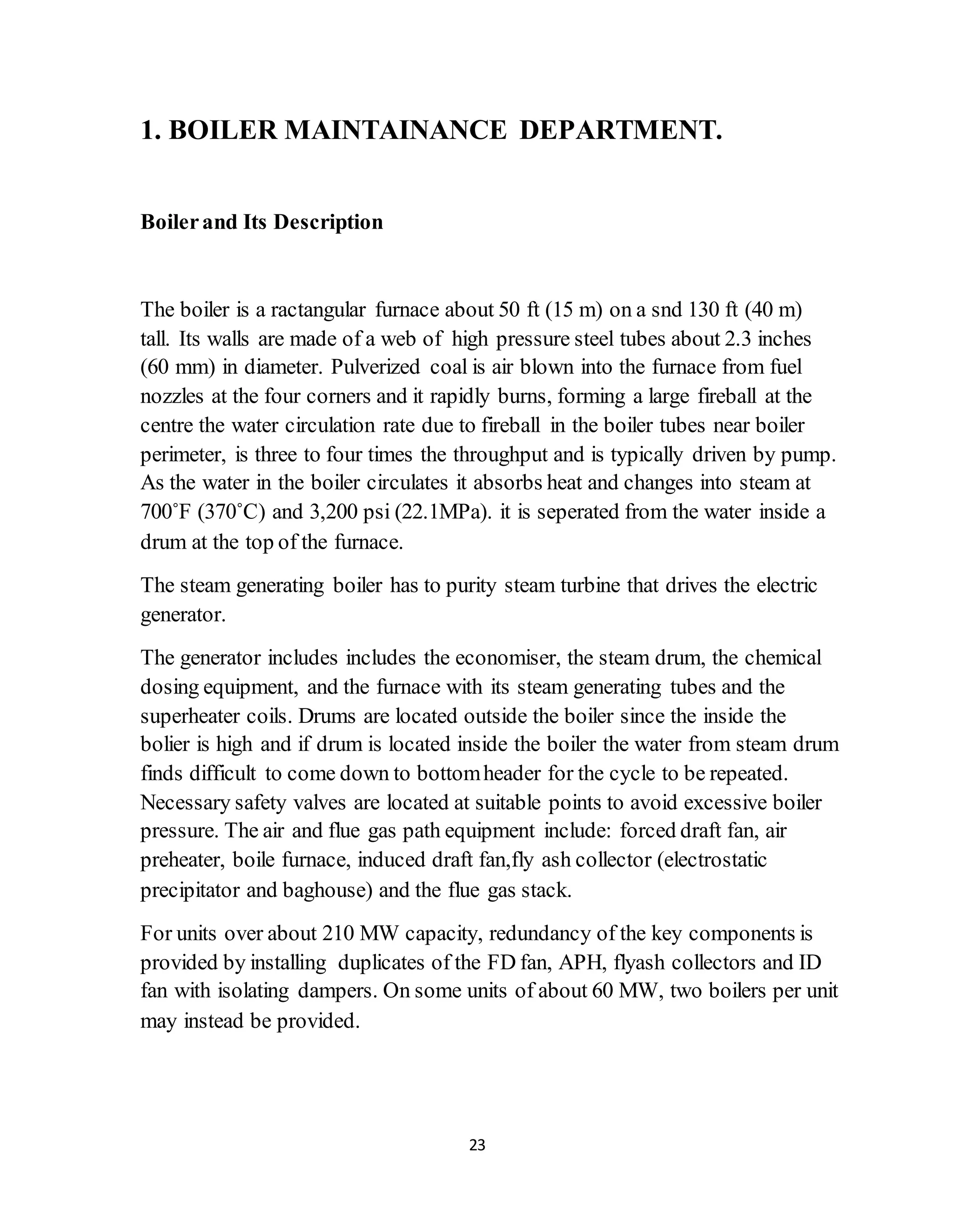 23
1. BOILER MAINTAINANCE DEPARTMENT.
Boilerand Its Description
The boiler is a ractangular furnace about 50 ft (15 m) on a snd 130 ft (40 m)
tall. Its walls are made of a web of high pressure steel tubes about 2.3 inches
(60 mm) in diameter. Pulverized coal is air blown into the furnace from fuel
nozzles at the four corners and it rapidly burns, forming a large fireball at the
centre the water circulation rate due to fireball in the boiler tubes near boiler
perimeter, is three to four times the throughput and is typically driven by pump.
As the water in the boiler circulates it absorbs heat and changes into steam at
700˚F (370˚C) and 3,200 psi (22.1MPa). it is seperated from the water inside a
drum at the top of the furnace.
The steam generating boiler has to purity steam turbine that drives the electric
generator.
The generator includes includes the economiser, the steam drum, the chemical
dosing equipment, and the furnace with its steam generating tubes and the
superheater coils. Drums are located outside the boiler since the inside the
bolier is high and if drum is located inside the boiler the water from steam drum
finds difficult to come down to bottomheader for the cycle to be repeated.
Necessary safety valves are located at suitable points to avoid excessive boiler
pressure. The air and flue gas path equipment include: forced draft fan, air
preheater, boile furnace, induced draft fan,fly ash collector (electrostatic
precipitator and baghouse) and the flue gas stack.
For units over about 210 MW capacity, redundancy of the key components is
provided by installing duplicates of the FD fan, APH, flyash collectors and ID
fan with isolating dampers. On some units of about 60 MW, two boilers per unit
may instead be provided.
 