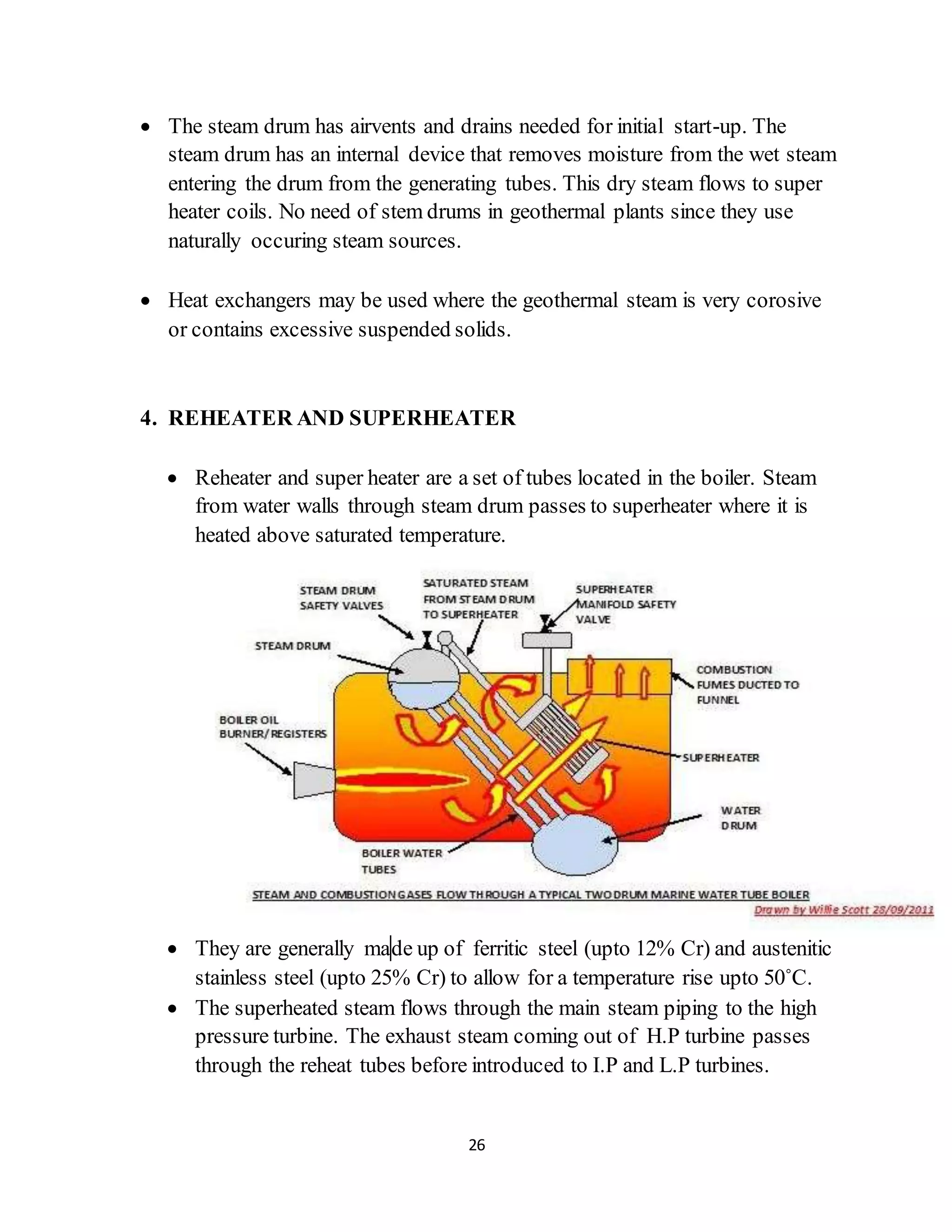 26
 The steam drum has airvents and drains needed for initial start-up. The
steam drum has an internal device that removes moisture from the wet steam
entering the drum from the generating tubes. This dry steam flows to super
heater coils. No need of stem drums in geothermal plants since they use
naturally occuring steam sources.
 Heat exchangers may be used where the geothermal steam is very corosive
or contains excessive suspended solids.
4. REHEATER AND SUPERHEATER
 Reheater and super heater are a set of tubes located in the boiler. Steam
from water walls through steam drum passes to superheater where it is
heated above saturated temperature.
 They are generally made up of ferritic steel (upto 12% Cr) and austenitic
stainless steel (upto 25% Cr) to allow for a temperature rise upto 50˚C.
 The superheated steam flows through the main steam piping to the high
pressure turbine. The exhaust steam coming out of H.P turbine passes
through the reheat tubes before introduced to I.P and L.P turbines.
 