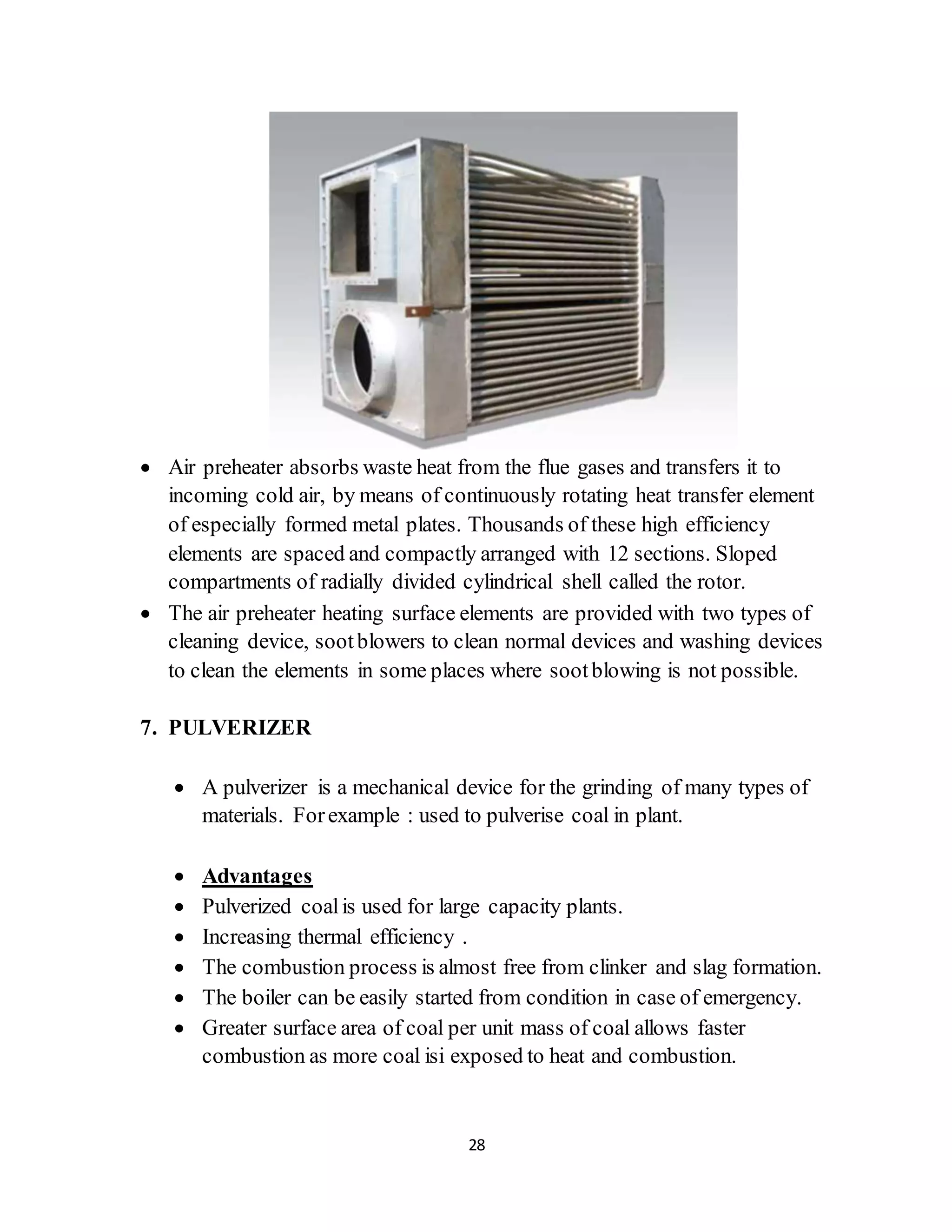 28
 Air preheater absorbs waste heat from the flue gases and transfers it to
incoming cold air, by means of continuously rotating heat transfer element
of especially formed metal plates. Thousands of these high efficiency
elements are spaced and compactly arranged with 12 sections. Sloped
compartments of radially divided cylindrical shell called the rotor.
 The air preheater heating surface elements are provided with two types of
cleaning device, sootblowers to clean normal devices and washing devices
to clean the elements in some places where sootblowing is not possible.
7. PULVERIZER
 A pulverizer is a mechanical device for the grinding of many types of
materials. Forexample : used to pulverise coal in plant.
 Advantages
 Pulverized coalis used for large capacity plants.
 Increasing thermal efficiency .
 The combustion process is almost free from clinker and slag formation.
 The boiler can be easily started from condition in case of emergency.
 Greater surface area of coal per unit mass of coal allows faster
combustion as more coal isi exposed to heat and combustion.
 
