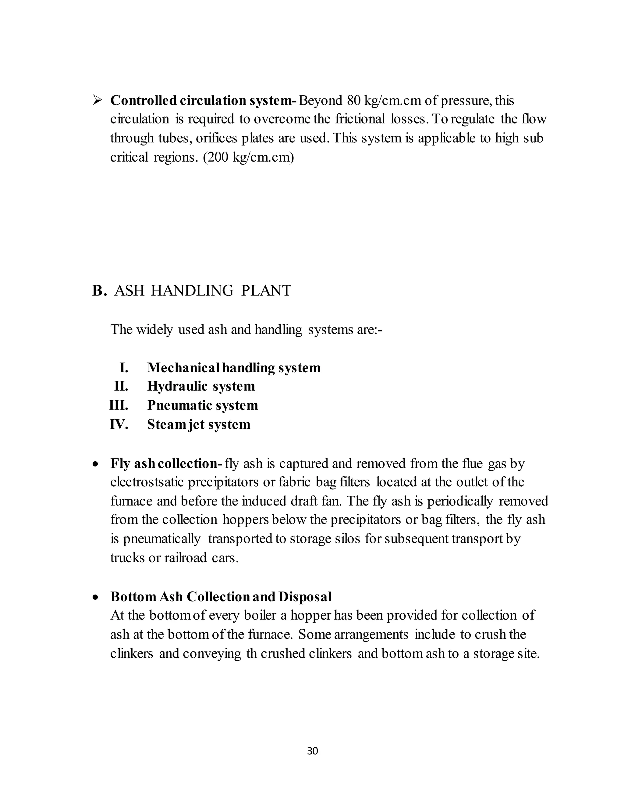 30
 Controlled circulation system-Beyond 80 kg/cm.cm of pressure, this
circulation is required to overcome the frictional losses. To regulate the flow
through tubes, orifices plates are used. This system is applicable to high sub
critical regions. (200 kg/cm.cm)
B. ASH HANDLING PLANT
The widely used ash and handling systems are:-
I. Mechanicalhandling system
II. Hydraulic system
III. Pneumatic system
IV. Steamjet system
 Fly ashcollection-fly ash is captured and removed from the flue gas by
electrostsatic precipitators or fabric bag filters located at the outlet of the
furnace and before the induced draft fan. The fly ash is periodically removed
from the collection hoppers below the precipitators or bag filters, the fly ash
is pneumatically transported to storage silos for subsequent transport by
trucks or railroad cars.
 Bottom Ash Collectionand Disposal
At the bottomof every boiler a hopper has been provided for collection of
ash at the bottom of the furnace. Some arrangements include to crush the
clinkers and conveying th crushed clinkers and bottom ash to a storage site.
 