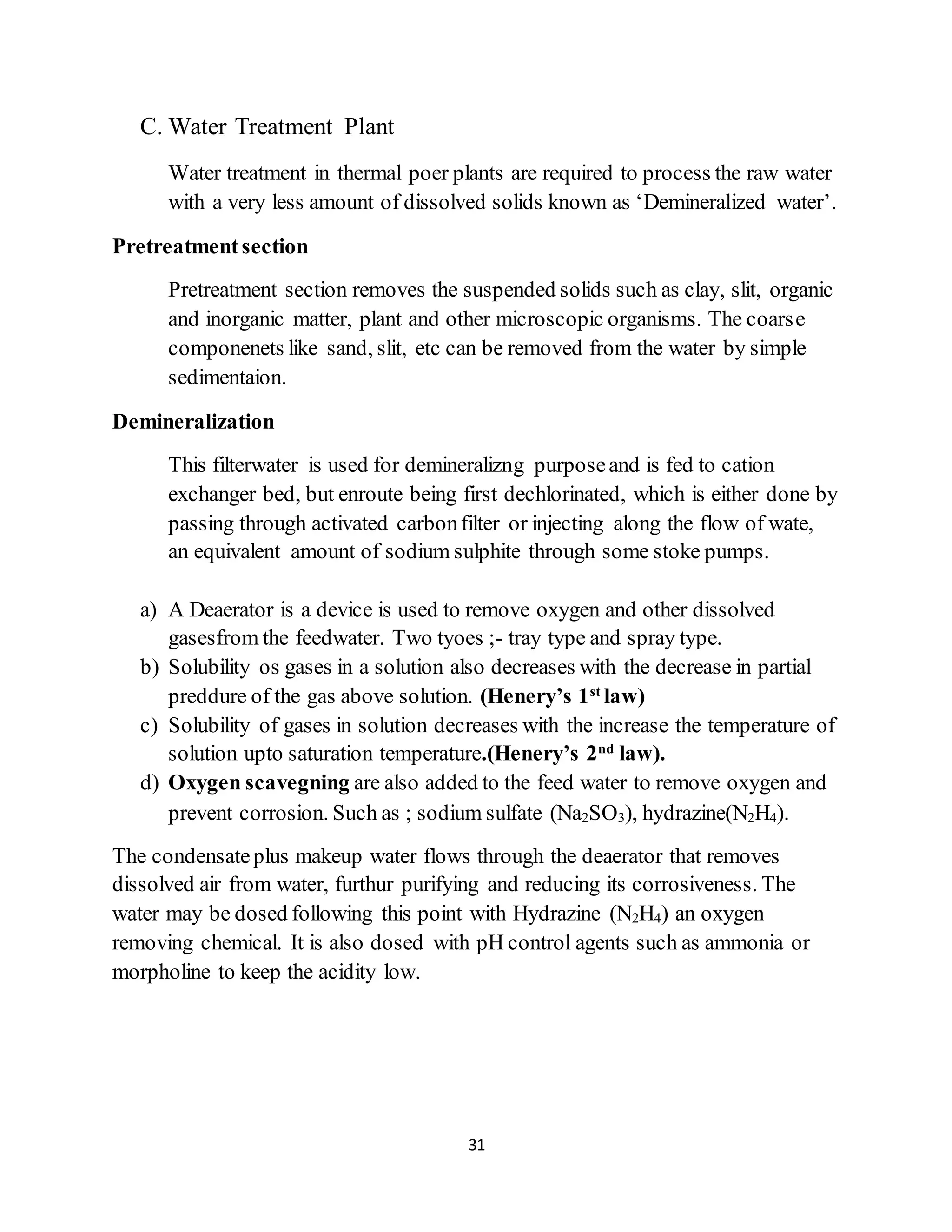31
C. Water Treatment Plant
Water treatment in thermal poer plants are required to process the raw water
with a very less amount of dissolved solids known as ‘Demineralized water’.
Pretreatmentsection
Pretreatment section removes the suspended solids such as clay, slit, organic
and inorganic matter, plant and other microscopic organisms. The coarse
componenets like sand, slit, etc can be removed from the water by simple
sedimentaion.
Demineralization
This filterwater is used for demineralizng purposeand is fed to cation
exchanger bed, but enroute being first dechlorinated, which is either done by
passing through activated carbonfilter or injecting along the flow of wate,
an equivalent amount of sodium sulphite through some stoke pumps.
a) A Deaerator is a device is used to remove oxygen and other dissolved
gasesfrom the feedwater. Two tyoes ;- tray type and spray type.
b) Solubility os gases in a solution also decreases with the decrease in partial
preddure of the gas above solution. (Henery’s 1st
law)
c) Solubility of gases in solution decreases with the increase the temperature of
solution upto saturation temperature.(Henery’s 2nd
law).
d) Oxygen scavegning are also added to the feed water to remove oxygen and
prevent corrosion. Such as ; sodium sulfate (Na2SO3), hydrazine(N2H4).
The condensateplus makeup water flows through the deaerator that removes
dissolved air from water, furthur purifying and reducing its corrosiveness. The
water may be dosed following this point with Hydrazine (N2H4) an oxygen
removing chemical. It is also dosed with pH control agents such as ammonia or
morpholine to keep the acidity low.
 