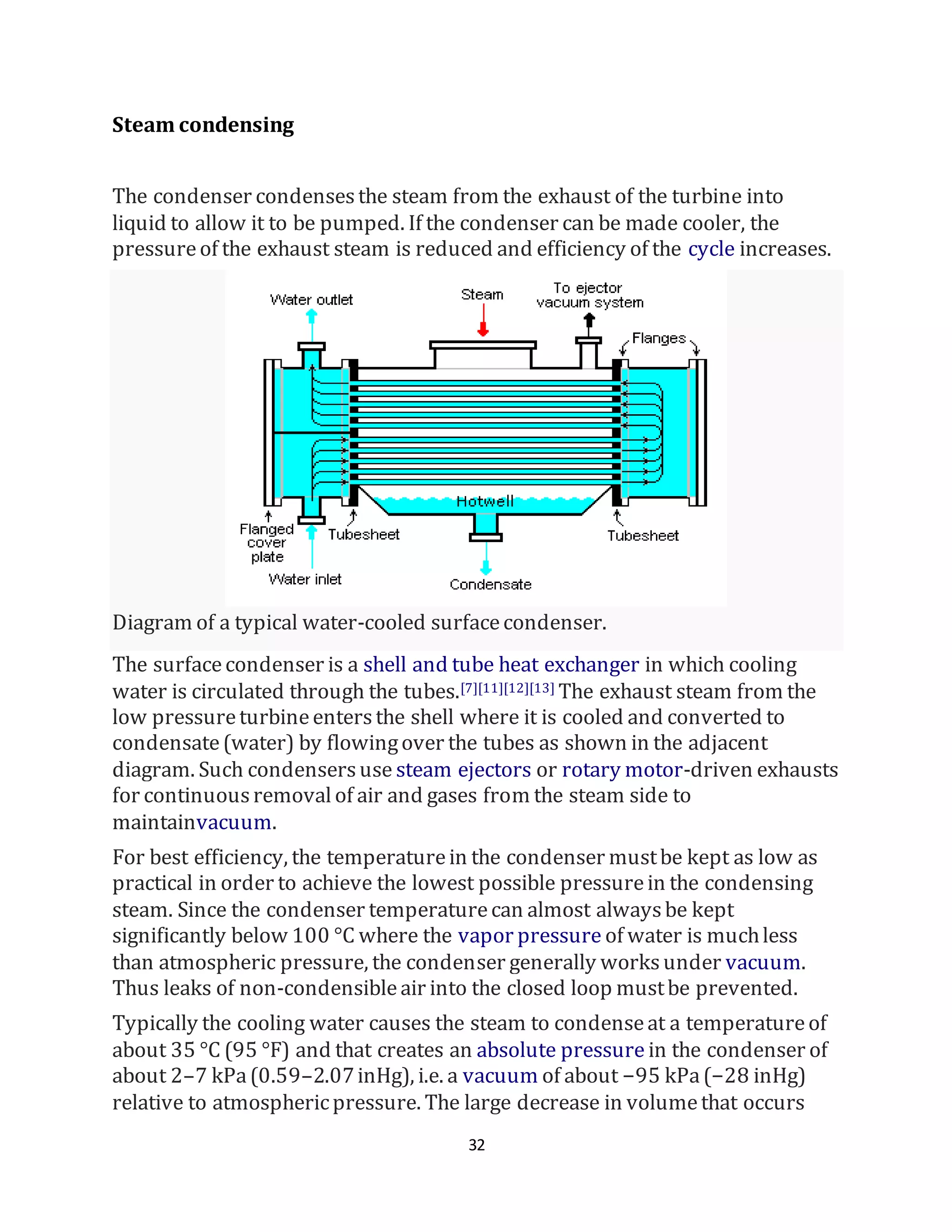 32
Steam condensing
The condenser condensesthe steam from the exhaust of the turbine into
liquid to allow it to be pumped. If the condenser can be made cooler, the
pressureof the exhaust steam is reduced and efficiency of the cycle increases.
Diagram of a typical water-cooled surfacecondenser.
The surfacecondenser is a shell and tube heat exchanger in which cooling
water is circulated through the tubes.[7][11][12][13] The exhaust steam from the
low pressureturbineentersthe shell where it is cooled and converted to
condensate(water) by flowingover the tubes as shown in the adjacent
diagram. Such condensersuse steam ejectors or rotary motor-driven exhausts
for continuousremovalof air and gases from the steam side to
maintainvacuum.
For best efficiency, the temperaturein the condenser mustbe kept as low as
practical in order to achieve the lowest possible pressurein the condensing
steam. Since the condenser temperaturecan almost alwaysbe kept
significantly below 100 °C where the vapor pressure of water is muchless
than atmospheric pressure, the condenser generally worksunder vacuum.
Thus leaks of non-condensibleair into the closed loop mustbe prevented.
Typically the cooling water causes the steam to condenseat a temperatureof
about 35 °C (95 °F) and that creates an absolute pressure in the condenser of
about 2–7 kPa(0.59–2.07inHg), i.e. a vacuum of about −95 kPa(−28 inHg)
relative to atmosphericpressure. The large decrease in volumethat occurs
 