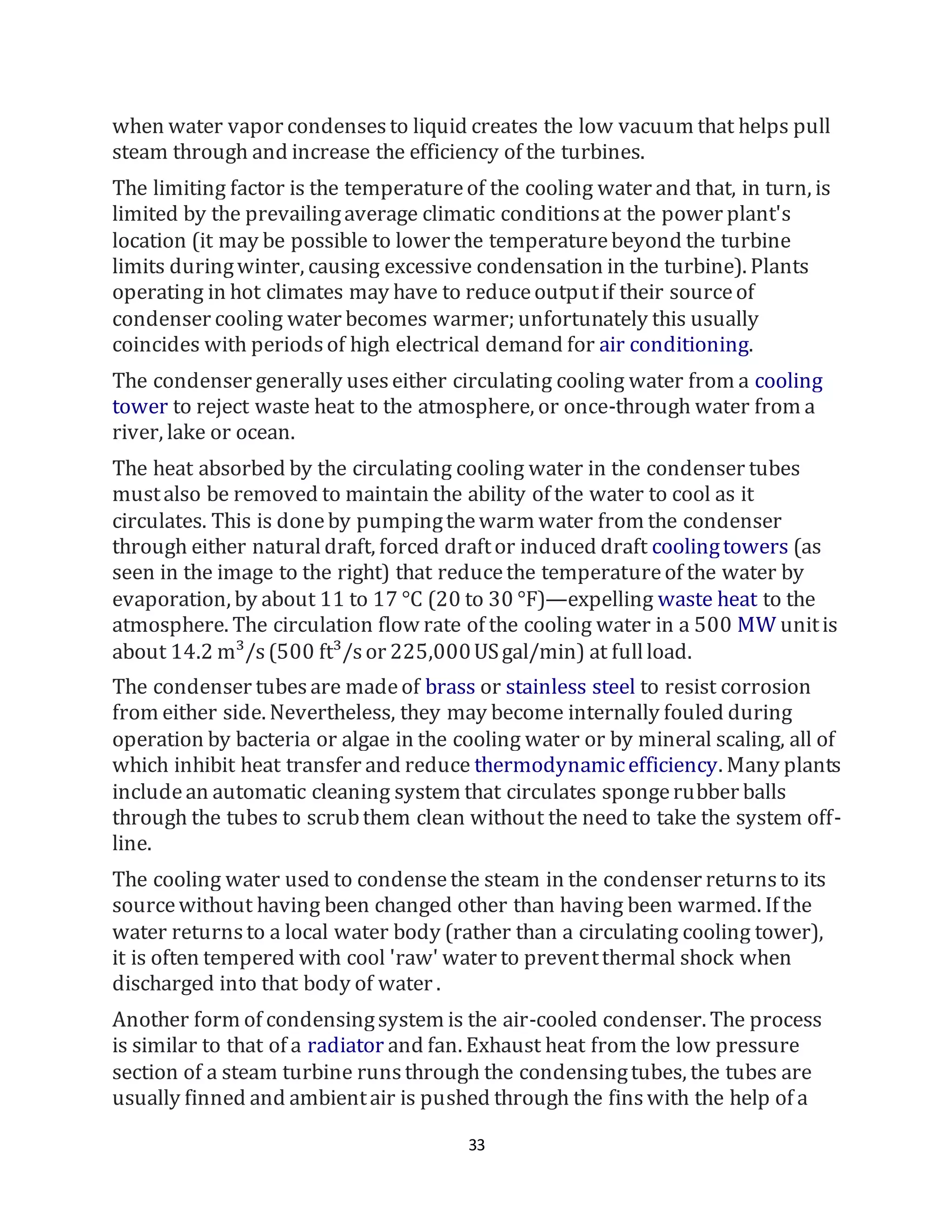 33
when water vapor condensesto liquid creates the low vacuum that helps pull
steam through and increase the efficiency of the turbines.
The limiting factor is the temperatureof the cooling water and that, in turn, is
limited by the prevailingaverage climatic conditionsat the power plant's
location (it may be possible to lower the temperaturebeyond the turbine
limits duringwinter, causing excessive condensation in the turbine). Plants
operating in hot climates may have to reduceoutputif their sourceof
condenser cooling water becomes warmer; unfortunately this usually
coincides with periodsof high electrical demand for air conditioning.
The condenser generally useseither circulating cooling water from a cooling
tower to reject waste heat to the atmosphere, or once-through water from a
river, lake or ocean.
The heat absorbed by the circulating cooling water in the condenser tubes
mustalso be removed to maintain the ability of the water to cool as it
circulates. This is doneby pumpingthewarm water from the condenser
through either naturaldraft, forced draftor induced draft coolingtowers (as
seen in the image to the right) that reducethe temperatureof the water by
evaporation, by about 11 to 17 °C (20 to 30 °F)—expelling waste heat to the
atmosphere. The circulation flow rate of the cooling water in a 500 MW unitis
about 14.2 m³/s(500 ft³/sor 225,000USgal/min) at fullload.
The condenser tubesare madeof brass or stainless steel to resist corrosion
from either side. Nevertheless, they may become internally fouled during
operation by bacteria or algae in the cooling water or by mineral scaling, all of
which inhibit heat transfer and reduce thermodynamicefficiency. Many plants
includean automatic cleaning system that circulates spongerubber balls
through the tubes to scrubthem clean without the need to take the system off-
line.
The cooling water used to condensethe steam in the condenser returnsto its
sourcewithout having been changed other than having been warmed. If the
water returnsto a local water body (rather than a circulating cooling tower),
it is often tempered with cool 'raw' water to preventthermal shock when
discharged into that body of water .
Another form of condensingsystem is the air-cooled condenser. The process
is similar to that of a radiator and fan. Exhaust heat from the low pressure
section of a steam turbine runsthrough the condensingtubes, the tubes are
usually finned and ambientair is pushed through the finswith the help of a
 
