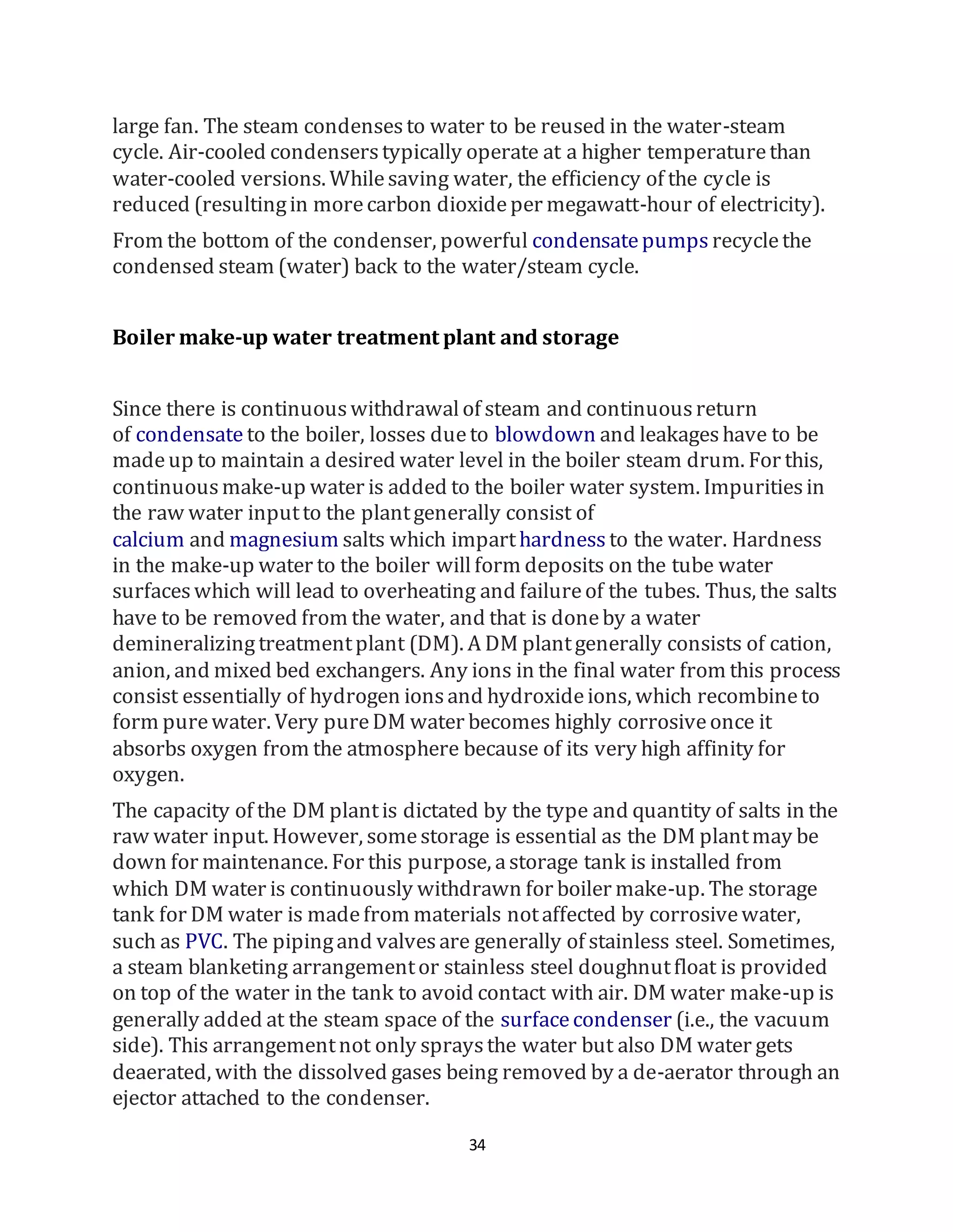 34
large fan. The steam condensesto water to be reused in the water-steam
cycle. Air-cooled condenserstypically operate at a higher temperaturethan
water-cooled versions. Whilesaving water, the efficiency of the cycle is
reduced (resultingin morecarbon dioxideper megawatt-hour of electricity).
From the bottom of the condenser, powerful condensatepumps recyclethe
condensed steam (water) back to the water/steam cycle.
Boiler make-up water treatment plant and storage
Since there is continuouswithdrawalof steam and continuousreturn
of condensate to the boiler, losses dueto blowdown and leakageshave to be
madeup to maintain a desired water level in the boiler steam drum. For this,
continuousmake-up water is added to the boiler water system. Impuritiesin
the raw water inputto the plantgenerally consist of
calcium and magnesium salts which imparthardness to the water. Hardness
in the make-up water to the boiler willform deposits on the tube water
surfaceswhich will lead to overheating and failureof the tubes. Thus, the salts
have to be removed from the water, and that is doneby a water
demineralizingtreatmentplant (DM). A DM plantgenerally consists of cation,
anion, and mixed bed exchangers. Any ions in the final water from this process
consist essentially of hydrogen ionsand hydroxideions, which recombineto
form purewater. Very pureDM water becomes highly corrosiveonce it
absorbs oxygen from the atmosphere because of its very high affinity for
oxygen.
The capacity of the DM plantis dictated by the type and quantity of salts in the
raw water input. However, somestorage is essential as the DM plantmay be
down for maintenance. For this purpose, astorage tank is installed from
which DM water is continuously withdrawn for boiler make-up. The storage
tank for DM water is madefrom materials notaffected by corrosivewater,
such as PVC. The pipingand valvesare generally of stainless steel. Sometimes,
a steam blanketing arrangementor stainless steel doughnutfloat is provided
on top of the water in the tank to avoid contact with air. DM water make-up is
generally added at the steam space of the surfacecondenser (i.e., the vacuum
side). This arrangementnot only spraysthe water but also DM water gets
deaerated, with the dissolved gases being removed by a de-aerator through an
ejector attached to the condenser.
 