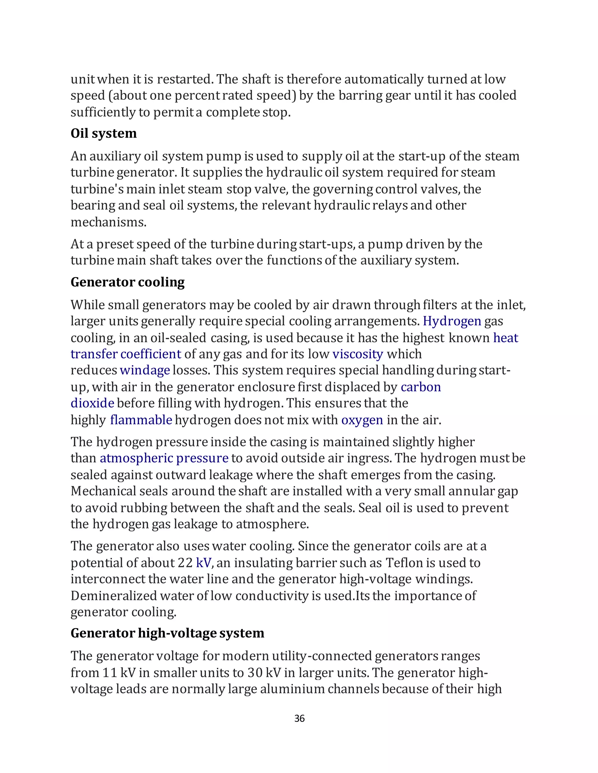 36
unitwhen it is restarted. The shaft is therefore automatically turned at low
speed (about one percentrated speed)by the barring gear untilit has cooled
sufficiently to permita completestop.
Oil system
An auxiliary oil system pump isused to supply oil at the start-up of the steam
turbinegenerator. It suppliesthe hydraulicoil system required for steam
turbine'smain inlet steam stop valve, the governingcontrol valves, the
bearing and seal oil systems, the relevant hydraulicrelaysand other
mechanisms.
At a preset speed of the turbineduringstart-ups, a pump driven by the
turbinemain shaft takes over the functionsof the auxiliary system.
Generator cooling
While small generators may be cooled by air drawn throughfilters at the inlet,
larger units generally requirespecial cooling arrangements. Hydrogen gas
cooling, in an oil-sealed casing, is used because it has the highest known heat
transfer coefficient of any gas and for its low viscosity which
reduces windagelosses. This system requires special handlingduringstart-
up, with air in the generator enclosurefirst displaced by carbon
dioxidebefore filling with hydrogen. This ensuresthat the
highly flammable hydrogen doesnot mix with oxygen in the air.
The hydrogen pressureinside the casing is maintained slightly higher
than atmospheric pressure to avoid outside air ingress. The hydrogen mustbe
sealed against outward leakage where the shaft emerges from the casing.
Mechanical seals around theshaft are installed with a very small annular gap
to avoid rubbing between the shaft and the seals. Seal oil is used to prevent
the hydrogen gas leakage to atmosphere.
The generator also useswater cooling. Since the generator coils are at a
potential of about 22 kV, an insulating barrier such as Teflon is used to
interconnect the water line and the generator high-voltage windings.
Demineralized water of low conductivity is used.Itsthe importanceof
generator cooling.
Generator high-voltage system
The generator voltage for modern utility-connected generatorsranges
from 11 kV in smaller units to 30 kV in larger units. The generator high-
voltage leads are normally large aluminium channelsbecause of their high
 