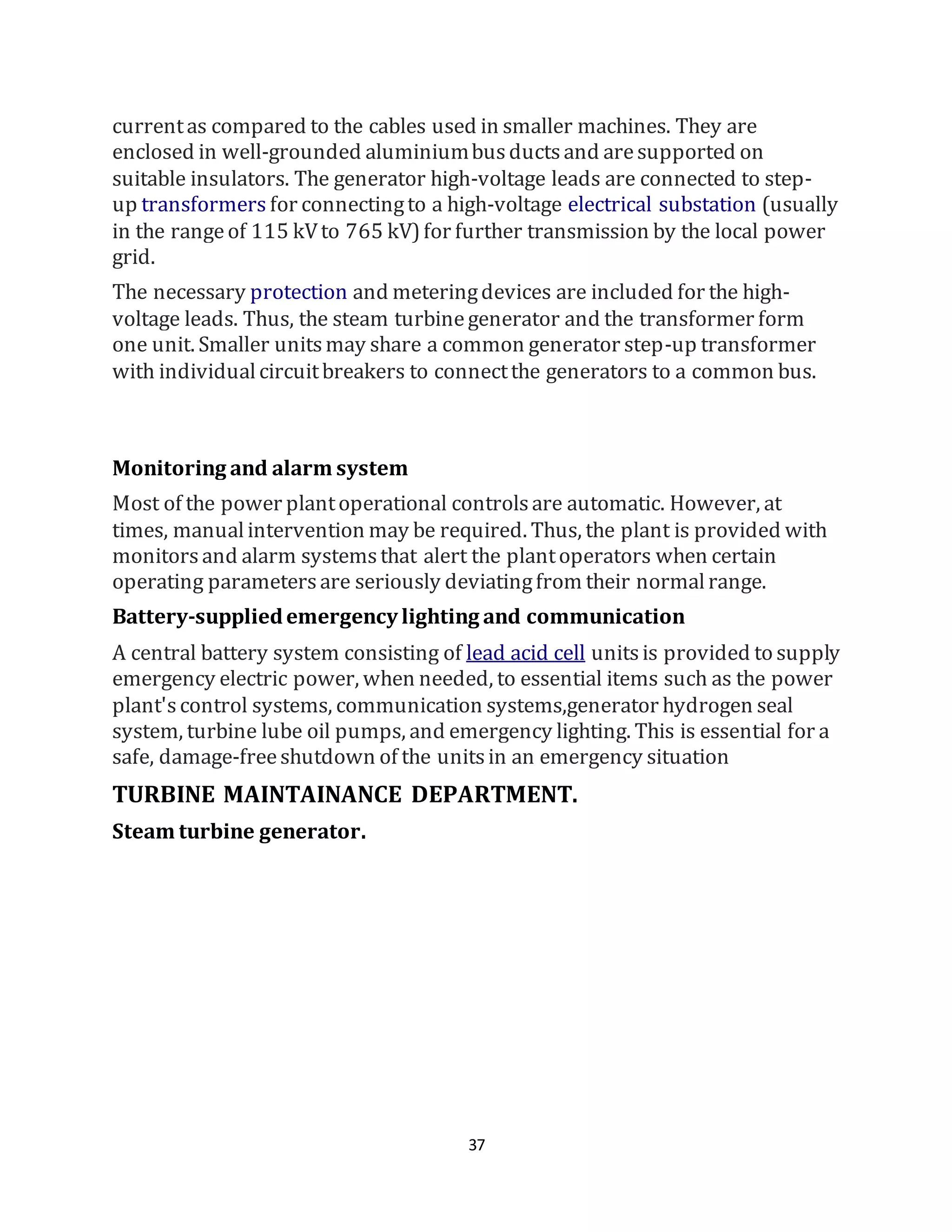 37
currentas compared to the cables used in smaller machines. They are
enclosed in well-grounded aluminiumbusductsand aresupported on
suitable insulators. The generator high-voltage leads are connected to step-
up transformers for connectingto a high-voltage electrical substation (usually
in the rangeof 115 kVto 765 kV)for further transmission by the local power
grid.
The necessary protection and meteringdevices are included for the high-
voltage leads. Thus, the steam turbinegenerator and the transformer form
one unit. Smaller unitsmay share a common generator step-up transformer
with individualcircuitbreakers to connectthe generators to a common bus.
Monitoring and alarm system
Most of the power plantoperational controlsare automatic. However, at
times, manualintervention may be required. Thus, the plant is provided with
monitorsand alarm systemsthat alert the plantoperators when certain
operating parametersare seriously deviatingfrom their normalrange.
Battery-suppliedemergency lighting and communication
A central battery system consisting of lead acid cell unitsis provided to supply
emergency electric power, when needed, to essential items such as the power
plant'scontrol systems, communication systems,generator hydrogen seal
system, turbine lube oil pumps, and emergency lighting. This is essential for a
safe, damage-freeshutdown of the unitsin an emergency situation
TURBINE MAINTAINANCE DEPARTMENT.
Steam turbine generator.
 