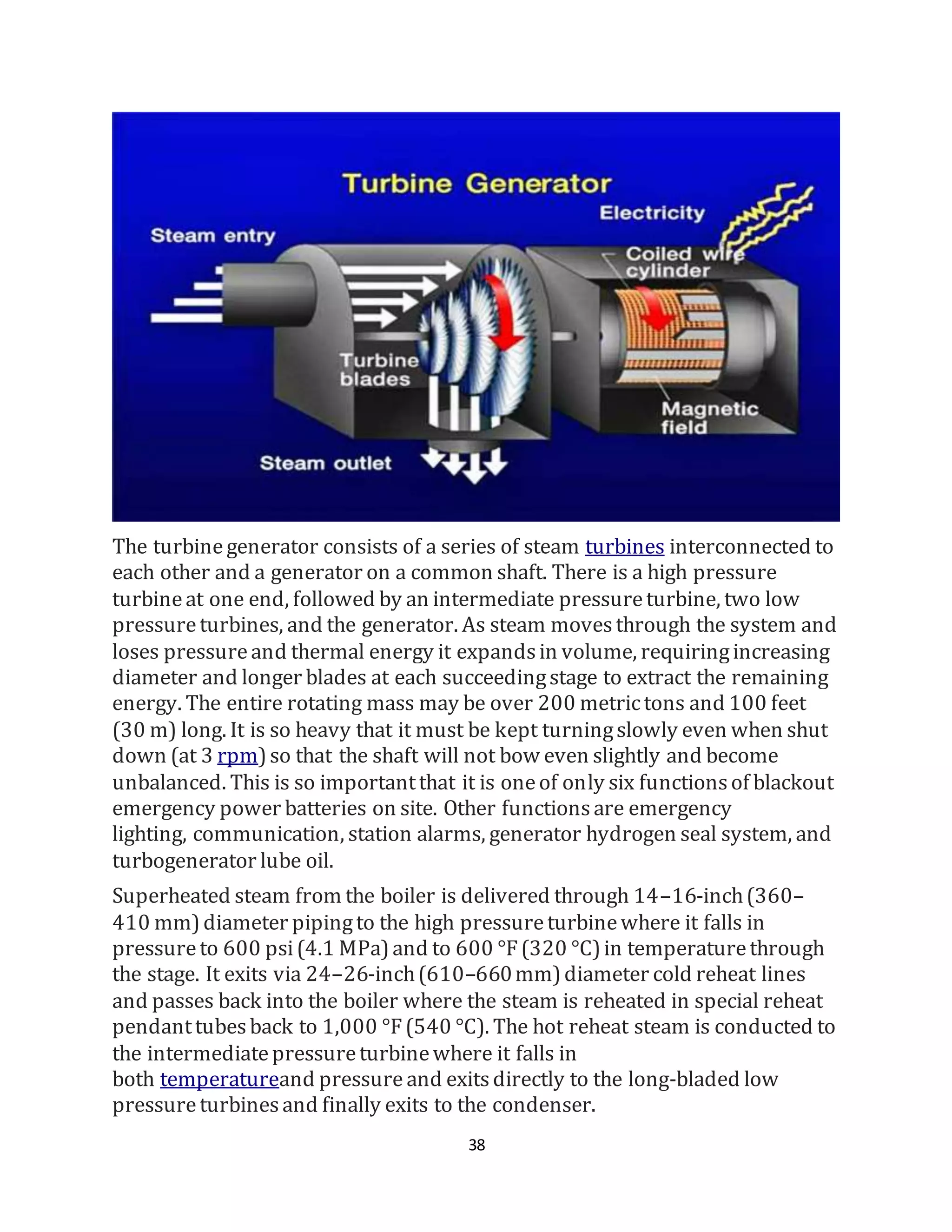 38
The turbinegenerator consists of a series of steam turbines interconnected to
each other and a generator on a common shaft. There is a high pressure
turbineat one end, followed by an intermediate pressureturbine, two low
pressureturbines, and the generator. As steam movesthrough the system and
loses pressureand thermal energy it expandsin volume, requiringincreasing
diameter and longer blades at each succeedingstage to extract the remaining
energy. The entire rotating mass may be over 200 metrictons and 100 feet
(30 m) long. It is so heavy that it must be kept turningslowly even when shut
down (at 3 rpm)so that the shaft will not bow even slightly and become
unbalanced. This is so importantthat it is oneof only six functionsof blackout
emergency power batteries on site. Other functionsare emergency
lighting, communication, station alarms, generator hydrogen seal system, and
turbogenerator lube oil.
Superheated steam from the boiler is delivered through 14–16-inch(360–
410 mm)diameter pipingto the high pressureturbinewhere it falls in
pressureto 600 psi(4.1 MPa)and to 600 °F(320 °C)in temperaturethrough
the stage. It exits via 24–26-inch(610–660mm)diameter cold reheat lines
and passes back into the boiler where the steam is reheated in special reheat
pendanttubesback to 1,000 °F(540 °C). The hot reheat steam is conducted to
the intermediatepressureturbinewhere it falls in
both temperatureand pressure and exitsdirectly to the long-bladed low
pressureturbinesand finally exits to the condenser.
 