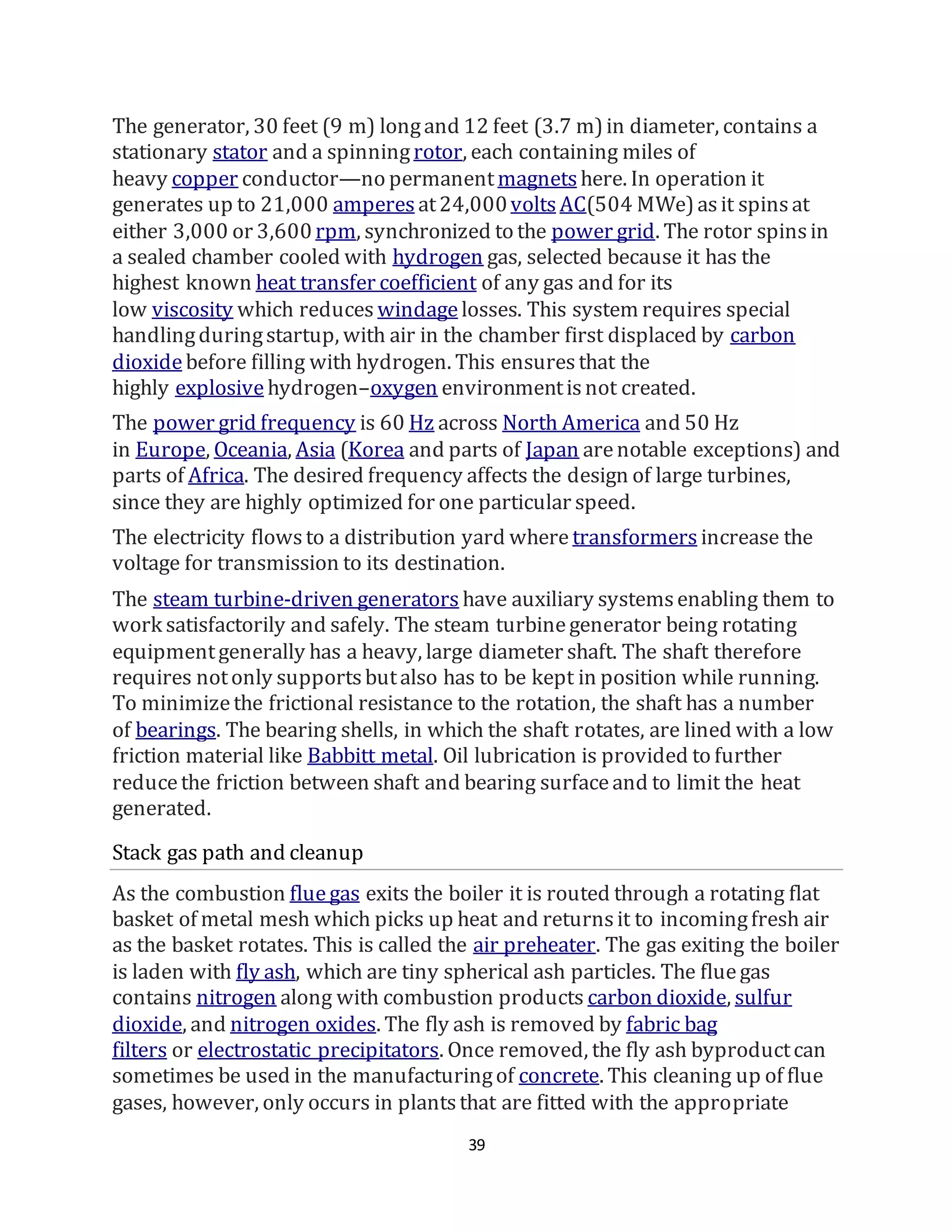 39
The generator, 30 feet (9 m) longand 12 feet (3.7 m)in diameter, contains a
stationary stator and a spinningrotor, each containing miles of
heavy copper conductor—no permanentmagnets here. In operation it
generates up to 21,000 amperes at24,000volts AC(504 MWe)asit spinsat
either 3,000 or 3,600 rpm, synchronized to the power grid. The rotor spinsin
a sealed chamber cooled with hydrogen gas, selected because it has the
highest known heat transfer coefficient of any gas and for its
low viscosity which reduces windagelosses. This system requires special
handlingduringstartup, with air in the chamber first displaced by carbon
dioxidebefore filling with hydrogen. This ensuresthat the
highly explosive hydrogen–oxygen environmentisnot created.
The power grid frequency is 60 Hz across North America and 50 Hz
in Europe, Oceania, Asia (Korea and parts of Japan arenotable exceptions) and
parts of Africa. The desired frequency affects the design of large turbines,
since they are highly optimized for one particular speed.
The electricity flowsto a distribution yard where transformers increase the
voltage for transmission to its destination.
The steam turbine-driven generators have auxiliary systemsenabling them to
work satisfactorily and safely. The steam turbinegenerator being rotating
equipmentgenerally has a heavy, large diameter shaft. The shaft therefore
requires notonly supportsbutalso has to be kept in position while running.
To minimizethe frictional resistance to the rotation, the shaft has a number
of bearings. The bearing shells, in which the shaft rotates, are lined with a low
friction material like Babbitt metal. Oil lubrication is provided to further
reducethe friction between shaft and bearing surfaceand to limit the heat
generated.
Stack gas path and cleanup
As the combustion fluegas exits the boiler it is routed through a rotating flat
basket of metal mesh which picks up heat and returnsit to incomingfresh air
as the basket rotates. This is called the air preheater. The gas exiting the boiler
is laden with fly ash, which are tiny spherical ash particles. The fluegas
contains nitrogen along with combustion products carbon dioxide, sulfur
dioxide, and nitrogen oxides. The fly ash is removed by fabric bag
filters or electrostatic precipitators. Once removed, the fly ash byproductcan
sometimes be used in the manufacturingof concrete. This cleaning up of flue
gases, however, only occurs in plantsthat are fitted with the appropriate
 