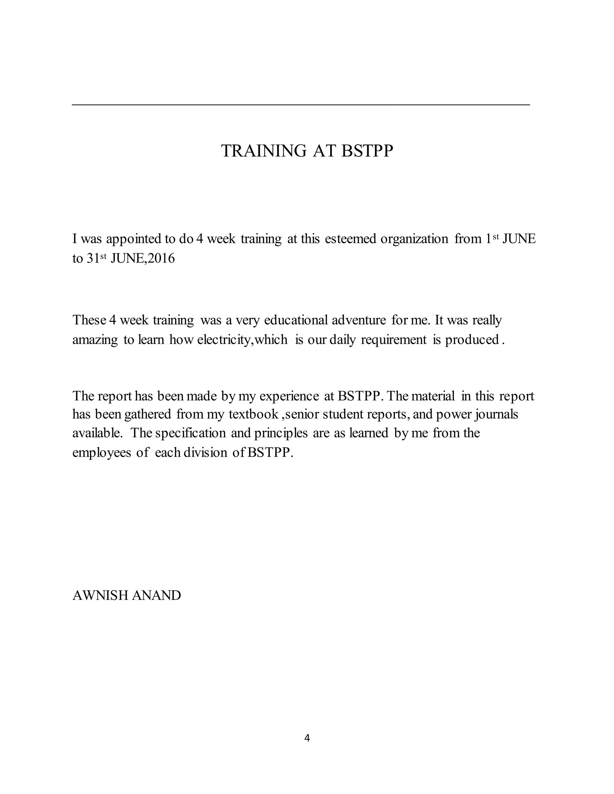4
TRAINING AT BSTPP
I was appointed to do 4 week training at this esteemed organization from 1st JUNE
to 31st JUNE,2016
These 4 week training was a very educational adventure for me. It was really
amazing to learn how electricity,which is our daily requirement is produced .
The report has been made by my experience at BSTPP. The material in this report
has been gathered from my textbook ,senior student reports, and power journals
available. The specification and principles are as learned by me from the
employees of each division of BSTPP.
AWNISH ANAND
 