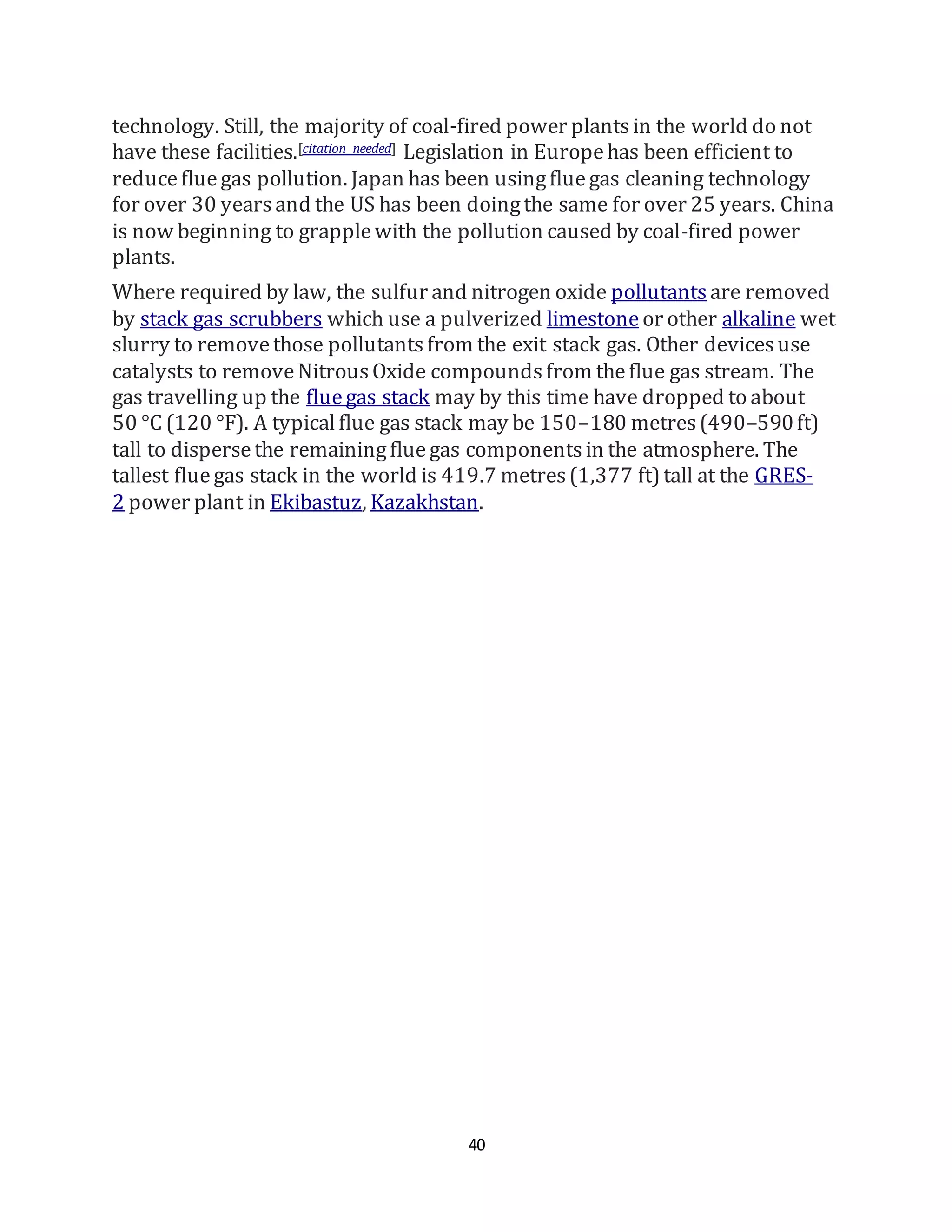 40
technology. Still, the majority of coal-fired power plantsin the world do not
have these facilities.[citation needed] Legislation in Europehas been efficient to
reducefluegas pollution. Japan has been usingfluegas cleaning technology
for over 30 yearsand the US has been doingthe same for over 25 years. China
is now beginning to grapplewith the pollution caused by coal-fired power
plants.
Where required by law, the sulfur and nitrogen oxide pollutants are removed
by stack gas scrubbers which use a pulverized limestoneor other alkaline wet
slurry to removethose pollutantsfrom the exit stack gas. Other devicesuse
catalysts to removeNitrousOxide compoundsfrom theflue gas stream. The
gas travelling up the fluegas stack may by this time have dropped to about
50 °C (120 °F). A typicalflue gas stack may be 150–180 metres(490–590ft)
tall to dispersethe remainingfluegas componentsin the atmosphere. The
tallest fluegas stack in the world is 419.7 metres(1,377 ft)tall at the GRES-
2 power plant in Ekibastuz, Kazakhstan.
 