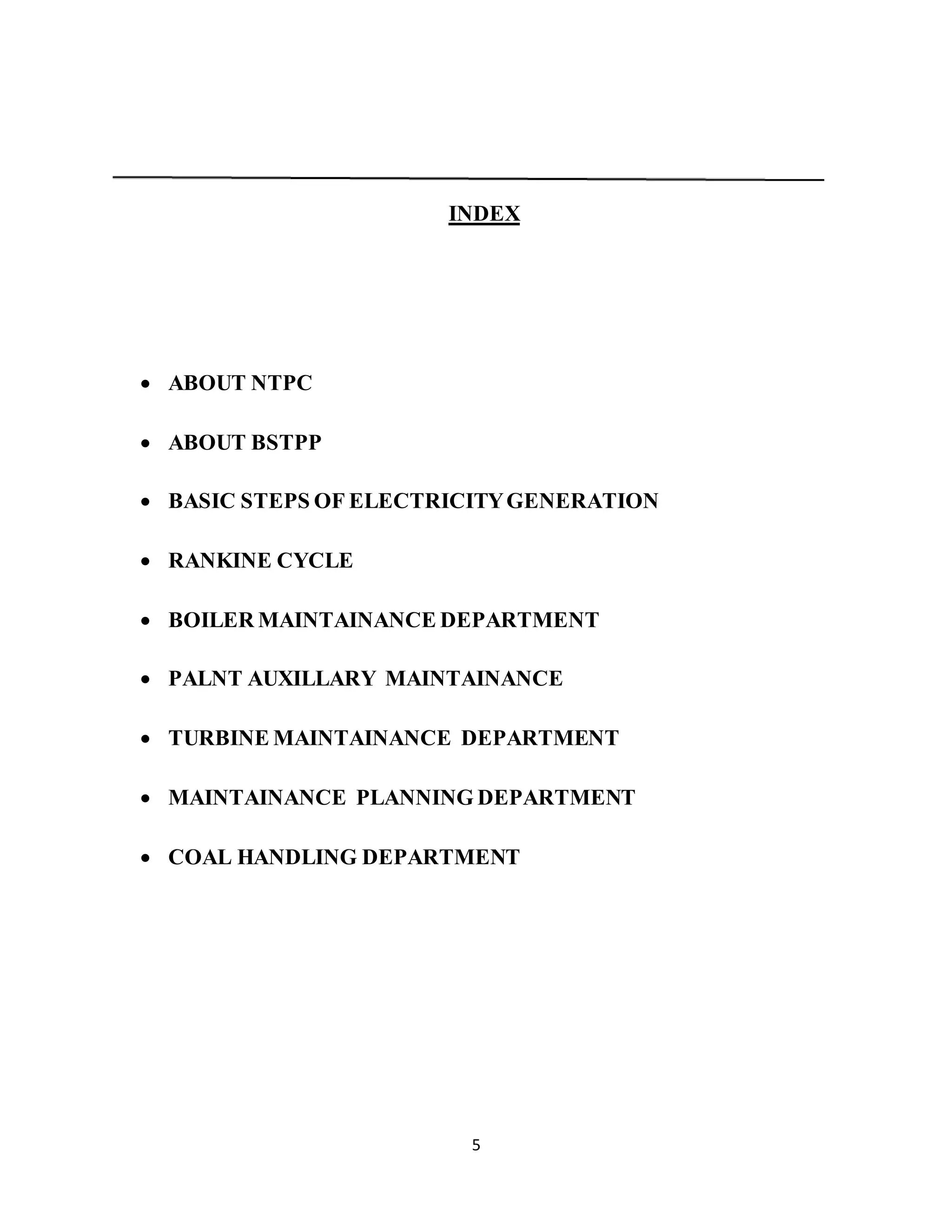 5
INDEX
 ABOUT NTPC
 ABOUT BSTPP
 BASIC STEPS OF ELECTRICITYGENERATION
 RANKINE CYCLE
 BOILER MAINTAINANCE DEPARTMENT
 PALNT AUXILLARY MAINTAINANCE
 TURBINE MAINTAINANCE DEPARTMENT
 MAINTAINANCE PLANNING DEPARTMENT
 COAL HANDLING DEPARTMENT
 