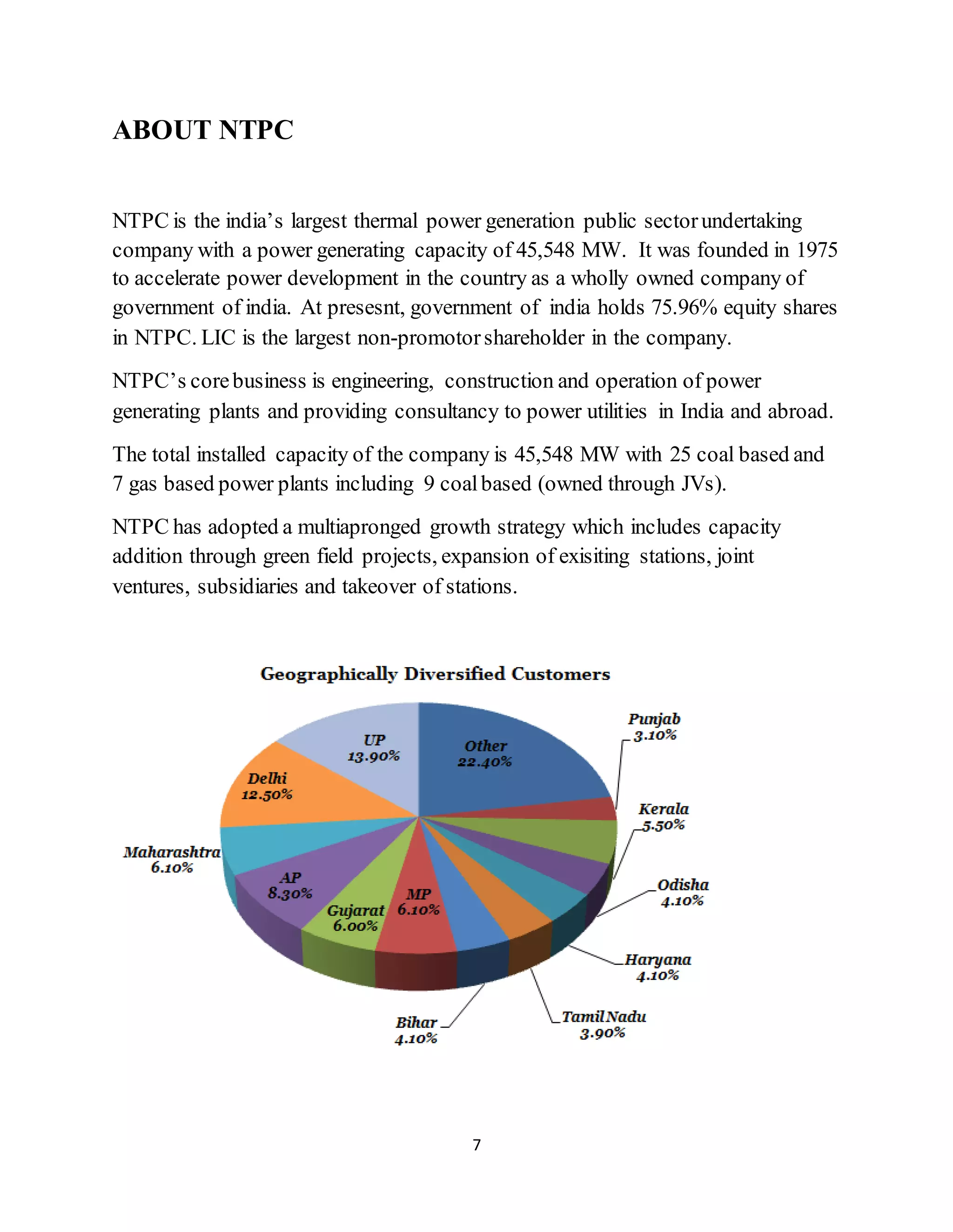 7
ABOUT NTPC
NTPC is the india’s largest thermal power generation public sectorundertaking
company with a power generating capacity of 45,548 MW. It was founded in 1975
to accelerate power development in the country as a wholly owned company of
government of india. At presesnt, government of india holds 75.96% equity shares
in NTPC. LIC is the largest non-promotorshareholder in the company.
NTPC’s corebusiness is engineering, construction and operation of power
generating plants and providing consultancy to power utilities in India and abroad.
The total installed capacity of the company is 45,548 MW with 25 coal based and
7 gas based power plants including 9 coalbased (owned through JVs).
NTPC has adopted a multiapronged growth strategy which includes capacity
addition through green field projects, expansion of exisiting stations, joint
ventures, subsidiaries and takeover of stations.
 