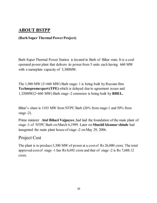 10
ABOUT BSTPP
(Barh Super Thermal PowerProject)
Barh Super Thermal Power Station is located in Barh of Bihar state. It is a coal
operated power plant that delivers its power from 5 units each having 660 MW
with a nameplate capacity of 3,300MW.
The 1,980 MW (3×660 MW) Barh stage- 1 is being built by Russian firm
Technopromexport(TPE) which is delayed due to agreement issues and
1,320MW(2×660 MW) Barh stage -2 extension is being built by BHEL.
Bihar’s share is 1183 MW from NTPC Barh (26% from stage-1 and 50% from
stage -2).
Prime minister Atal Bihari Vajpayee, had laid the foundation of the main plant of
stage -1 of NTPC Barh on March 6,1999. Later on Shushil kkumar shinde had
inaugrated the main plant house of stage -2 on May 29, 2006.
Project Cost
The plant is to produce3,300 MW of power at a costof Rs 26,000 crore. The total
approved costof stage -1 has Rs 8,692 crore and that of stage -2 is Rs 7,688.12
crore.
 