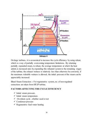 16
On large turbines, it is economical to increase the cycle efficiency by using reheat,
which is a way of partially overcoming temperature limitations. By returning
partially expanded steam, to reheat, the average temperature at which the heat
added, is increased and, by expanding this reheated system to the remaining stages
of the turbine, the exhaust wetness is relatively less than otherwise be conversly, if
the maximum tolerable wetness is allowed, the initial pressure of the steam can be
appreciably increased.
Bleed Steam Extraction :- For regenerative system, no. of non-regulated
extractions are taken from HP,IP turbine.
FACTORS AFFECTING THE CYCLE EFFICIENCY
 Initial steam pressure.
 Initial steam temperature.
 On reheat cycle , whether used or not
 Condenser pressure
 Regenerative feed water heating.
 