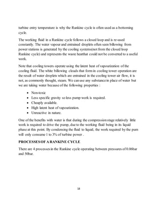 18
turbine entry temperature is why the Rankine cycle is often used as a bottoming
cycle.
The working fluid in a Rankine cycle follows a closed loop and is re-used
constantly. The water vapour and entrained droplets often seen billowing from
power stations is generated by the cooling systems(not from the closed loop
Rankine cycle) and represents the waste heatthat could not be converted to a useful
work.
Note that cooling towers operate using the latent heat of vapourization of the
cooling fluid. The white billowing clouds that form in cooling tower operation are
the result of water droplets which are entrained in the cooling tower air flow, it is
not, as commonly thought, steam. We can use any substancein place of water but
we are taking water because of the following properties :
 Non-toxic
 Less specific gravity so less pump work is required.
 Cheaply available.
 High latent heat of vapourization.
 Unreactive in nature.
One of the benefits with water is that during the compressionstage relatively little
work is required to drive the pump, due to the working fluid being in its liquid
phase at this point. By condensing the fluid to liquid, the work required by the pum
will only consume 1 to 3% of turbine power .
PROCESSESOF A RANKINE CYCLE
There are 4 processesin the Rankine cycle operating between pressures of 0.06bar
and 50bar.
 