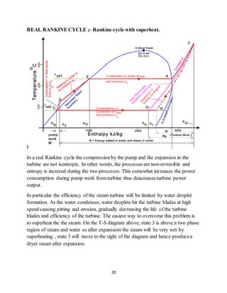 20
REAL RANKINE CYCLE ;- Rankine cycle with superheat.
I
In a real Rankine cycle the compressionby the pump and the expansion in the
turbine are not isentropic. In other words, the processes are non-revresible and
entropy is incresed during the two processes. This somewhat increases the power
consumption during pump work from turbine thus deacreases turbine power
output.
In particular the efficiency of the steam turbine will be limited by water droplet
formation. As the water condenses, water droplets hit the turbine blades at high
speed causing pitting and erosion, gradually decreasing the life of the turbine
blades and efficiency of the turbine. The easiest way to overcome this problem is
to superheat the the steam. On the T-S diagram above, state 3 is above a two phase
region of steam and water so after expansiom the steam will be very wet by
superheating , state 3 will move to the right of the diagram and hence producea
dryer steam after expansion.
 