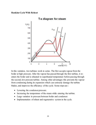21
Rankine Cycle With Reheat
In this variation, two turbines work in series. The first accepts vapour from the
boiler at high pressure. After the vapour has passed through the first turbine, it re-
enters the boiler and is reheated to superheated temperature before passing through
the second, low pressure turbine. Among other advantages this prevents the vapour
from condensing during its expansion which can seriously damage the turbine
blades, and improves the efficiency of the cycle. Some steps are :
 Lowering the condenserpressure.
 Increasing the temperature of the steam while entering the turbine.
 Large variation in pressure between boiler and condenser.
 Implementation of reheat and regenerative system in the cycle.
 