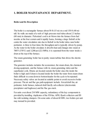 23
1. BOILER MAINTAINANCE DEPARTMENT.
Boilerand Its Description
The boiler is a ractangular furnace about 50 ft (15 m) on a snd 130 ft (40 m)
tall. Its walls are made of a web of high pressure steel tubes about 2.3 inches
(60 mm) in diameter. Pulverized coal is air blown into the furnace from fuel
nozzles at the four corners and it rapidly burns, forming a large fireball at the
centre the water circulation rate due to fireball in the boiler tubes near boiler
perimeter, is three to four times the throughput and is typically driven by pump.
As the water in the boiler circulates it absorbs heat and changes into steam at
700˚F (370˚C) and 3,200 psi (22.1MPa). it is seperated from the water inside a
drum at the top of the furnace.
The steam generating boiler has to purity steam turbine that drives the electric
generator.
The generator includes includes the economiser, the steam drum, the chemical
dosing equipment, and the furnace with its steam generating tubes and the
superheater coils. Drums are located outside the boiler since the inside the
bolier is high and if drum is located inside the boiler the water from steam drum
finds difficult to come down to bottomheader for the cycle to be repeated.
Necessary safety valves are located at suitable points to avoid excessive boiler
pressure. The air and flue gas path equipment include: forced draft fan, air
preheater, boile furnace, induced draft fan,fly ash collector (electrostatic
precipitator and baghouse) and the flue gas stack.
For units over about 210 MW capacity, redundancy of the key components is
provided by installing duplicates of the FD fan, APH, flyash collectors and ID
fan with isolating dampers. On some units of about 60 MW, two boilers per unit
may instead be provided.
 