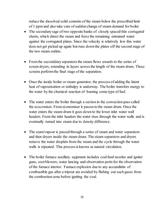 25
reduce the dissolved solid contents of the steam below the prescribed limit
of 1 ppm and also take care of sudden change of steam demand for boiler.
 The secondarysage of two opposite banks of closely spaced thin corrugated
sheets, which direct the steam and force the remaining entrained water
against the corrugated plates. Since the velocity is relatively low this water
does not get picked up again but runs down the plates off the second stage of
the two steam outlets.
 From the seconddaryseparators the steam flows uwards to the series of
screen dryers, extending in layers across the length of the steam drum. These
screens perform the final stage of the separation.
 Once the inside boiler or steam generator, the process ofadding the latent
heat of vapourisation or enthalpy is underway. The boiler transfers energy to
the water by the chemical reaction of burning some type of fuel.
 The water enters the boiler through a section in the convection pass called
the ecocomiser. From economiser it passes to the steam drum. Once the
water enters the steam drum it goes down to the lower inlet water wall
headers. From the inlet headers the water rises through the water walls and is
eventually turned into steam due to density difference.
 The seam/vapour is passed through a series of steam and water separators
and then dryers inside the steam drum. The steam separetors and dryers
remove the water droplets from the steam and the cycle through the water
walls is repeated. This process is known as natural circulation.
 The boiler furnace auxillary eqipment includes coalfeed nozzles and igniter
guns, sootblowers, water lancing and observation ports for the observation
of the furnace interior. Furnace explosion due to any accumilatin of
combustible gas after a tripout are avoided by flishing out such gases from
the combustion zone before igniting the coal.
 