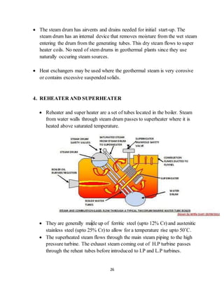 26
 The steam drum has airvents and drains needed for initial start-up. The
steam drum has an internal device that removes moisture from the wet steam
entering the drum from the generating tubes. This dry steam flows to super
heater coils. No need of stem drums in geothermal plants since they use
naturally occuring steam sources.
 Heat exchangers may be used where the geothermal steam is very corosive
or contains excessive suspended solids.
4. REHEATER AND SUPERHEATER
 Reheater and super heater are a set of tubes located in the boiler. Steam
from water walls through steam drum passes to superheater where it is
heated above saturated temperature.
 They are generally made up of ferritic steel (upto 12% Cr) and austenitic
stainless steel (upto 25% Cr) to allow for a temperature rise upto 50˚C.
 The superheated steam flows through the main steam piping to the high
pressure turbine. The exhaust steam coming out of H.P turbine passes
through the reheat tubes before introduced to I.P and L.P turbines.
 