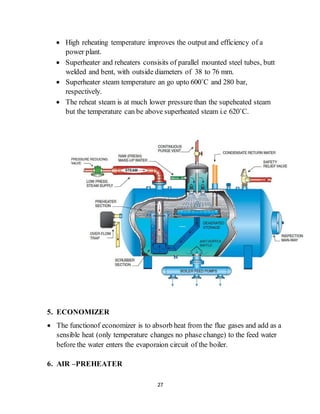 27
 High reheating temperature improves the output and efficiency of a
power plant.
 Superheater and reheaters consisits of parallel mounted steel tubes, butt
welded and bent, with outside diameters of 38 to 76 mm.
 Superheater steam temperature an go upto 600˚C and 280 bar,
respectively.
 The reheat steam is at much lower pressure than the supeheated steam
but the temperature can be above superheated steam i.e 620˚C.
5. ECONOMIZER
 The functionof economizer is to absorb heat from the flue gases and add as a
sensible heat (only temperature changes no phase change) to the feed water
before the water enters the evaporaion circuit of the boiler.
6. AIR –PREHEATER
 