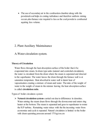 29
 The use of secondary air in the combustion chamber along with the
powdered coal helps in crating turbulence and therefore uniform mixing
occurs,also furnace size required is less as the coal powderis combusted
aquiring less volume.
2. Plant Auxiliary Maintainance
A.Water circulation system.
Theory of Circulation
Water flows through the heat absorption surface of the boiler that it be
evaporated into steam. In drum type units (natural and controled circulation),
the water is circulated from the drum where the steam is seperated and directed
to the superheater. The water leaves the drum through the furnace wall is at
saturation temprature. Heat absorbed in water wall is latent heat of
vapourisation creating a mixture of steam and water. The ratio of the weight of
water to the weight of steam in the mixture leaving the heat absorption surface
is called circulation ratio.
Types of boiler circulaton system
 Natural circulation system- carried out due to differnence in densities.
Water entring the steam drum flows through the downcomer and enters ring
heater at the bottom. The steam is separated and goes to supreheater to rotate
the H.P turbine.. Remaining water mixes with the the incoming water from
economize and cycle is repeated. Natural circulation is limited to the boiler
with drum operating pressure around 175 kg/cm.cm
 