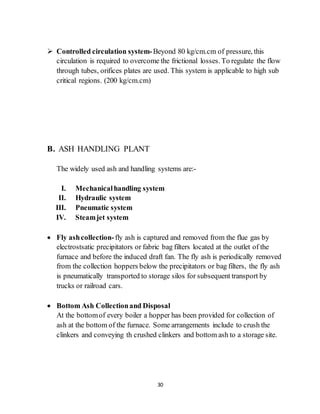 30
 Controlled circulation system-Beyond 80 kg/cm.cm of pressure, this
circulation is required to overcome the frictional losses. To regulate the flow
through tubes, orifices plates are used. This system is applicable to high sub
critical regions. (200 kg/cm.cm)
B. ASH HANDLING PLANT
The widely used ash and handling systems are:-
I. Mechanicalhandling system
II. Hydraulic system
III. Pneumatic system
IV. Steamjet system
 Fly ashcollection-fly ash is captured and removed from the flue gas by
electrostsatic precipitators or fabric bag filters located at the outlet of the
furnace and before the induced draft fan. The fly ash is periodically removed
from the collection hoppers below the precipitators or bag filters, the fly ash
is pneumatically transported to storage silos for subsequent transport by
trucks or railroad cars.
 Bottom Ash Collectionand Disposal
At the bottomof every boiler a hopper has been provided for collection of
ash at the bottom of the furnace. Some arrangements include to crush the
clinkers and conveying th crushed clinkers and bottom ash to a storage site.
 
